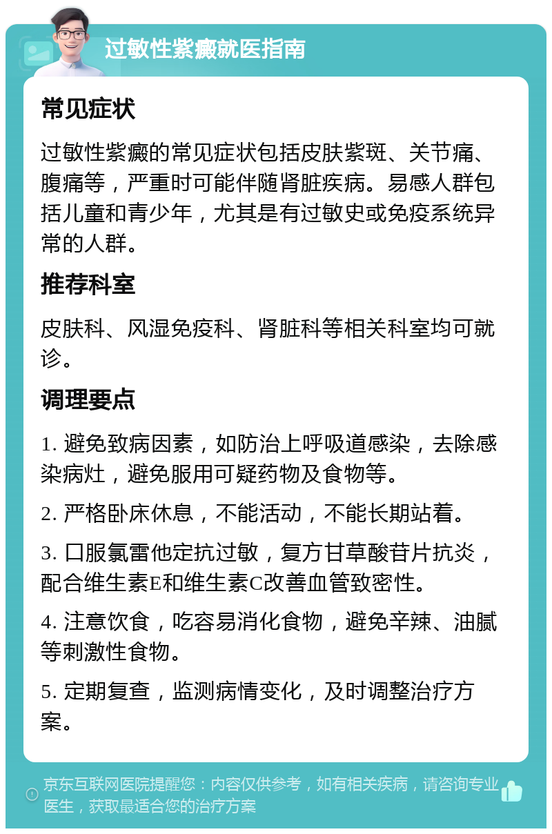 过敏性紫癜就医指南 常见症状 过敏性紫癜的常见症状包括皮肤紫斑、关节痛、腹痛等，严重时可能伴随肾脏疾病。易感人群包括儿童和青少年，尤其是有过敏史或免疫系统异常的人群。 推荐科室 皮肤科、风湿免疫科、肾脏科等相关科室均可就诊。 调理要点 1. 避免致病因素，如防治上呼吸道感染，去除感染病灶，避免服用可疑药物及食物等。 2. 严格卧床休息，不能活动，不能长期站着。 3. 口服氯雷他定抗过敏，复方甘草酸苷片抗炎，配合维生素E和维生素C改善血管致密性。 4. 注意饮食，吃容易消化食物，避免辛辣、油腻等刺激性食物。 5. 定期复查，监测病情变化，及时调整治疗方案。