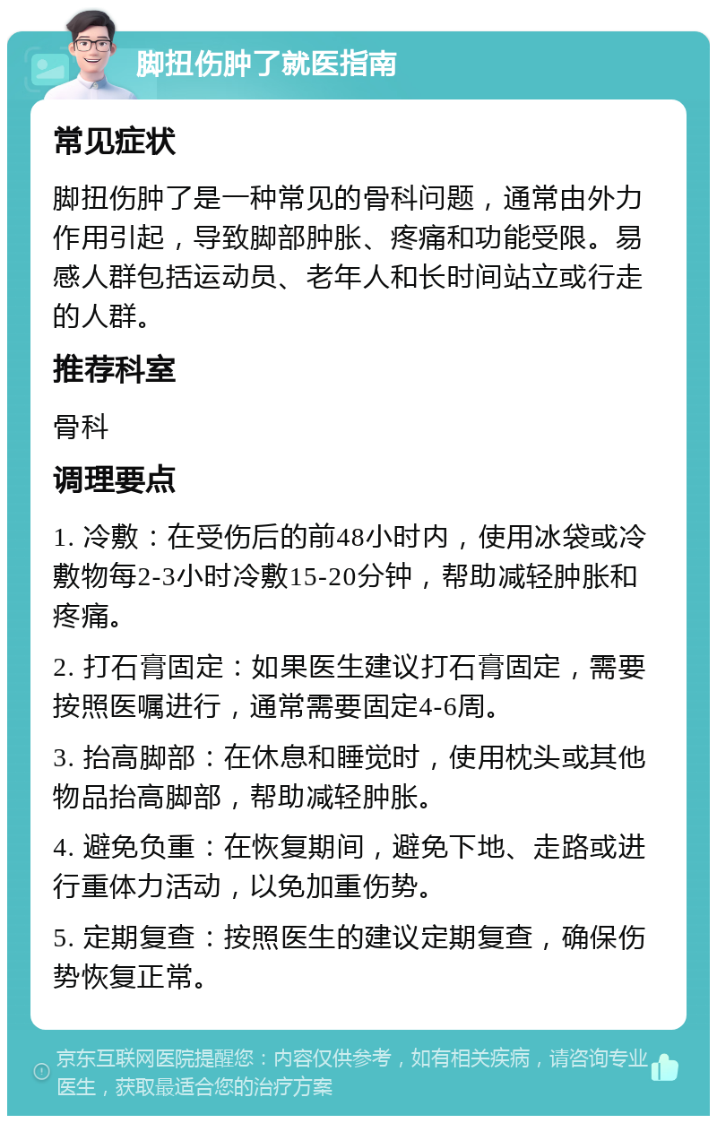 脚扭伤肿了就医指南 常见症状 脚扭伤肿了是一种常见的骨科问题，通常由外力作用引起，导致脚部肿胀、疼痛和功能受限。易感人群包括运动员、老年人和长时间站立或行走的人群。 推荐科室 骨科 调理要点 1. 冷敷：在受伤后的前48小时内，使用冰袋或冷敷物每2-3小时冷敷15-20分钟，帮助减轻肿胀和疼痛。 2. 打石膏固定：如果医生建议打石膏固定，需要按照医嘱进行，通常需要固定4-6周。 3. 抬高脚部：在休息和睡觉时，使用枕头或其他物品抬高脚部，帮助减轻肿胀。 4. 避免负重：在恢复期间，避免下地、走路或进行重体力活动，以免加重伤势。 5. 定期复查：按照医生的建议定期复查，确保伤势恢复正常。