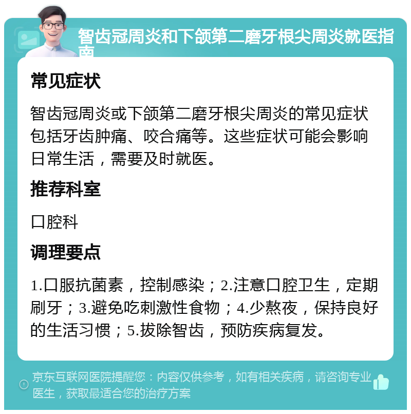 智齿冠周炎和下颌第二磨牙根尖周炎就医指南 常见症状 智齿冠周炎或下颌第二磨牙根尖周炎的常见症状包括牙齿肿痛、咬合痛等。这些症状可能会影响日常生活，需要及时就医。 推荐科室 口腔科 调理要点 1.口服抗菌素，控制感染；2.注意口腔卫生，定期刷牙；3.避免吃刺激性食物；4.少熬夜，保持良好的生活习惯；5.拔除智齿，预防疾病复发。