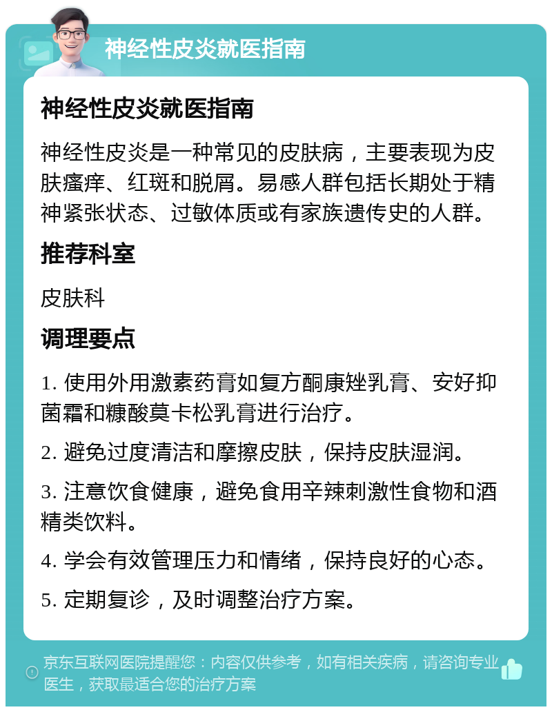 神经性皮炎就医指南 神经性皮炎就医指南 神经性皮炎是一种常见的皮肤病，主要表现为皮肤瘙痒、红斑和脱屑。易感人群包括长期处于精神紧张状态、过敏体质或有家族遗传史的人群。 推荐科室 皮肤科 调理要点 1. 使用外用激素药膏如复方酮康矬乳膏、安好抑菌霜和糠酸莫卡松乳膏进行治疗。 2. 避免过度清洁和摩擦皮肤，保持皮肤湿润。 3. 注意饮食健康，避免食用辛辣刺激性食物和酒精类饮料。 4. 学会有效管理压力和情绪，保持良好的心态。 5. 定期复诊，及时调整治疗方案。