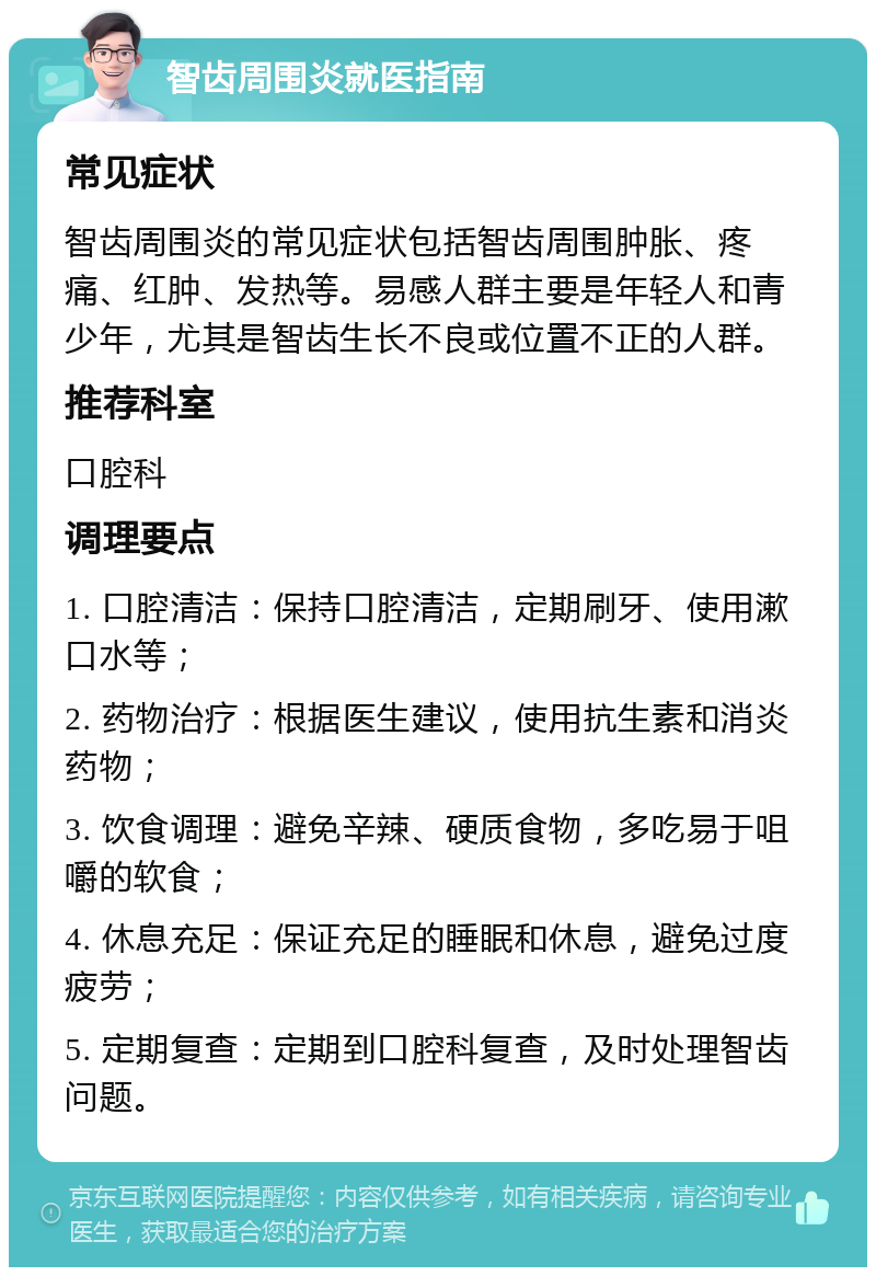 智齿周围炎就医指南 常见症状 智齿周围炎的常见症状包括智齿周围肿胀、疼痛、红肿、发热等。易感人群主要是年轻人和青少年，尤其是智齿生长不良或位置不正的人群。 推荐科室 口腔科 调理要点 1. 口腔清洁：保持口腔清洁，定期刷牙、使用漱口水等； 2. 药物治疗：根据医生建议，使用抗生素和消炎药物； 3. 饮食调理：避免辛辣、硬质食物，多吃易于咀嚼的软食； 4. 休息充足：保证充足的睡眠和休息，避免过度疲劳； 5. 定期复查：定期到口腔科复查，及时处理智齿问题。