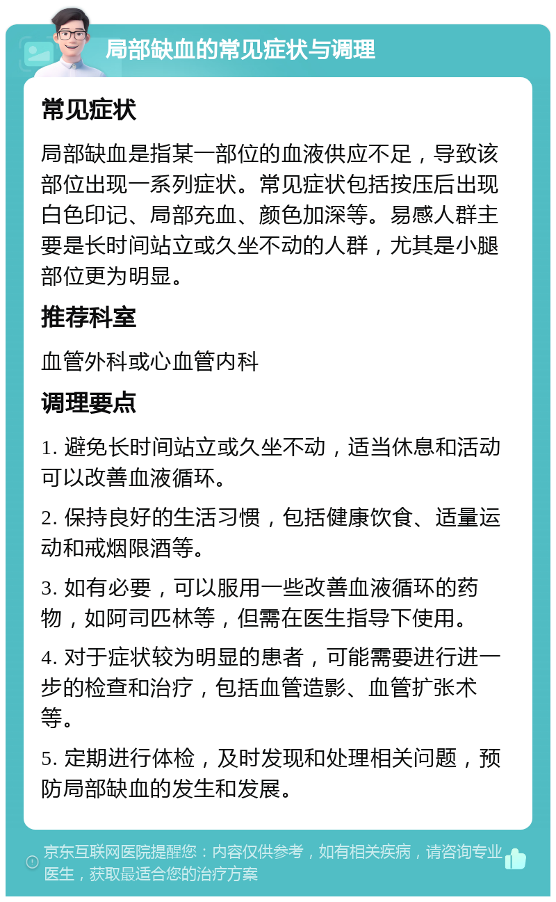 局部缺血的常见症状与调理 常见症状 局部缺血是指某一部位的血液供应不足，导致该部位出现一系列症状。常见症状包括按压后出现白色印记、局部充血、颜色加深等。易感人群主要是长时间站立或久坐不动的人群，尤其是小腿部位更为明显。 推荐科室 血管外科或心血管内科 调理要点 1. 避免长时间站立或久坐不动，适当休息和活动可以改善血液循环。 2. 保持良好的生活习惯，包括健康饮食、适量运动和戒烟限酒等。 3. 如有必要，可以服用一些改善血液循环的药物，如阿司匹林等，但需在医生指导下使用。 4. 对于症状较为明显的患者，可能需要进行进一步的检查和治疗，包括血管造影、血管扩张术等。 5. 定期进行体检，及时发现和处理相关问题，预防局部缺血的发生和发展。