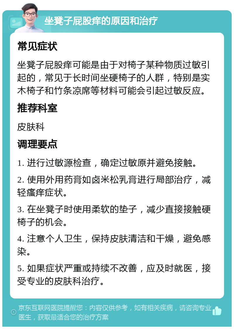 坐凳子屁股痒的原因和治疗 常见症状 坐凳子屁股痒可能是由于对椅子某种物质过敏引起的，常见于长时间坐硬椅子的人群，特别是实木椅子和竹条凉席等材料可能会引起过敏反应。 推荐科室 皮肤科 调理要点 1. 进行过敏源检查，确定过敏原并避免接触。 2. 使用外用药膏如卤米松乳膏进行局部治疗，减轻瘙痒症状。 3. 在坐凳子时使用柔软的垫子，减少直接接触硬椅子的机会。 4. 注意个人卫生，保持皮肤清洁和干燥，避免感染。 5. 如果症状严重或持续不改善，应及时就医，接受专业的皮肤科治疗。