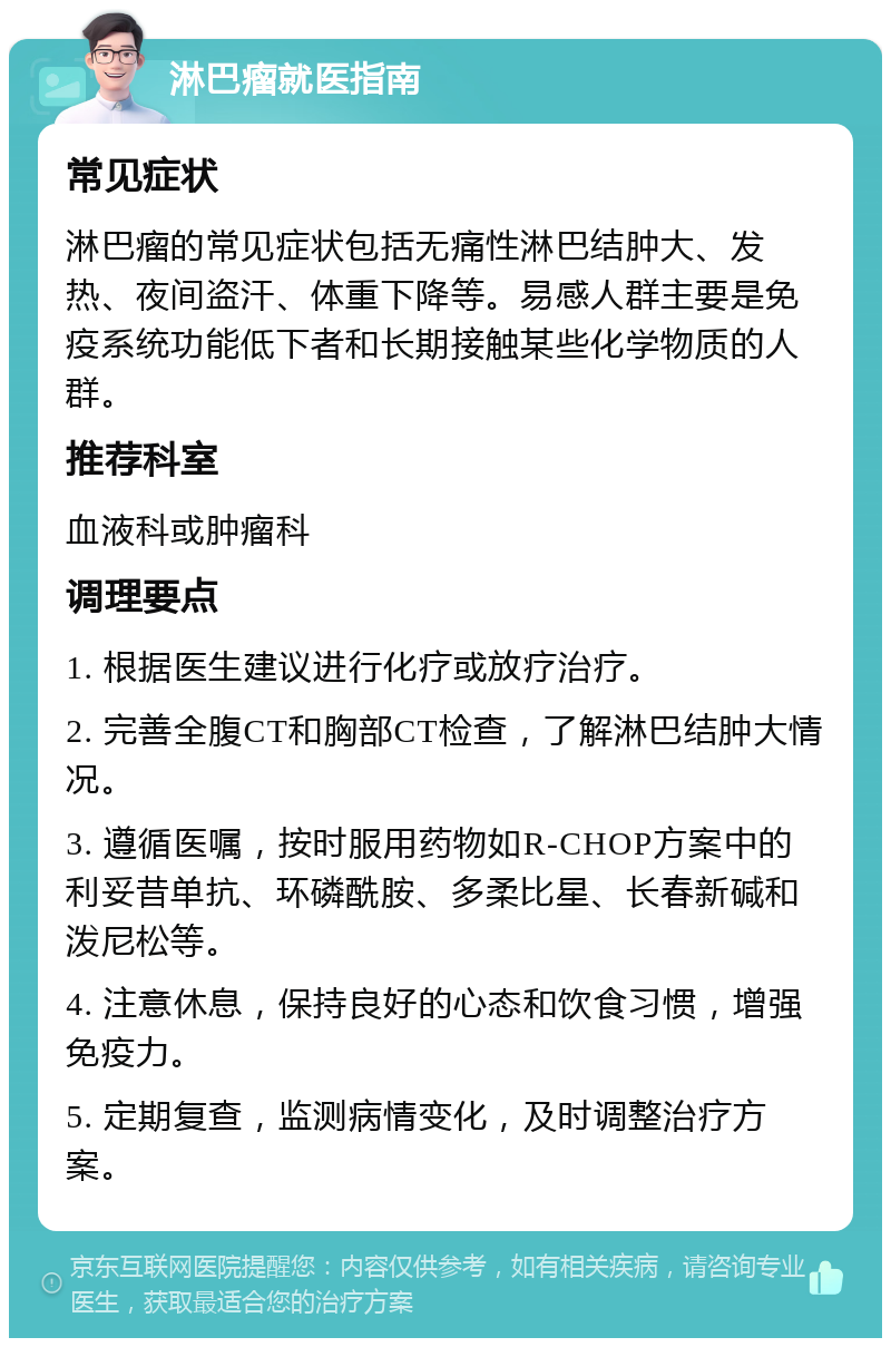 淋巴瘤就医指南 常见症状 淋巴瘤的常见症状包括无痛性淋巴结肿大、发热、夜间盗汗、体重下降等。易感人群主要是免疫系统功能低下者和长期接触某些化学物质的人群。 推荐科室 血液科或肿瘤科 调理要点 1. 根据医生建议进行化疗或放疗治疗。 2. 完善全腹CT和胸部CT检查，了解淋巴结肿大情况。 3. 遵循医嘱，按时服用药物如R-CHOP方案中的利妥昔单抗、环磷酰胺、多柔比星、长春新碱和泼尼松等。 4. 注意休息，保持良好的心态和饮食习惯，增强免疫力。 5. 定期复查，监测病情变化，及时调整治疗方案。