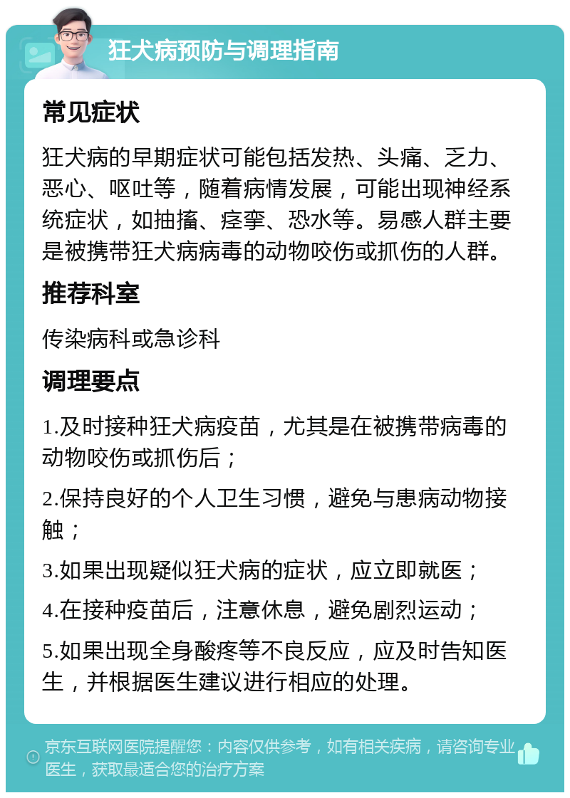 狂犬病预防与调理指南 常见症状 狂犬病的早期症状可能包括发热、头痛、乏力、恶心、呕吐等，随着病情发展，可能出现神经系统症状，如抽搐、痉挛、恐水等。易感人群主要是被携带狂犬病病毒的动物咬伤或抓伤的人群。 推荐科室 传染病科或急诊科 调理要点 1.及时接种狂犬病疫苗，尤其是在被携带病毒的动物咬伤或抓伤后； 2.保持良好的个人卫生习惯，避免与患病动物接触； 3.如果出现疑似狂犬病的症状，应立即就医； 4.在接种疫苗后，注意休息，避免剧烈运动； 5.如果出现全身酸疼等不良反应，应及时告知医生，并根据医生建议进行相应的处理。