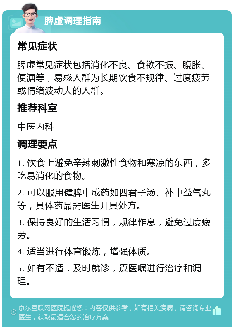 脾虚调理指南 常见症状 脾虚常见症状包括消化不良、食欲不振、腹胀、便溏等，易感人群为长期饮食不规律、过度疲劳或情绪波动大的人群。 推荐科室 中医内科 调理要点 1. 饮食上避免辛辣刺激性食物和寒凉的东西，多吃易消化的食物。 2. 可以服用健脾中成药如四君子汤、补中益气丸等，具体药品需医生开具处方。 3. 保持良好的生活习惯，规律作息，避免过度疲劳。 4. 适当进行体育锻炼，增强体质。 5. 如有不适，及时就诊，遵医嘱进行治疗和调理。