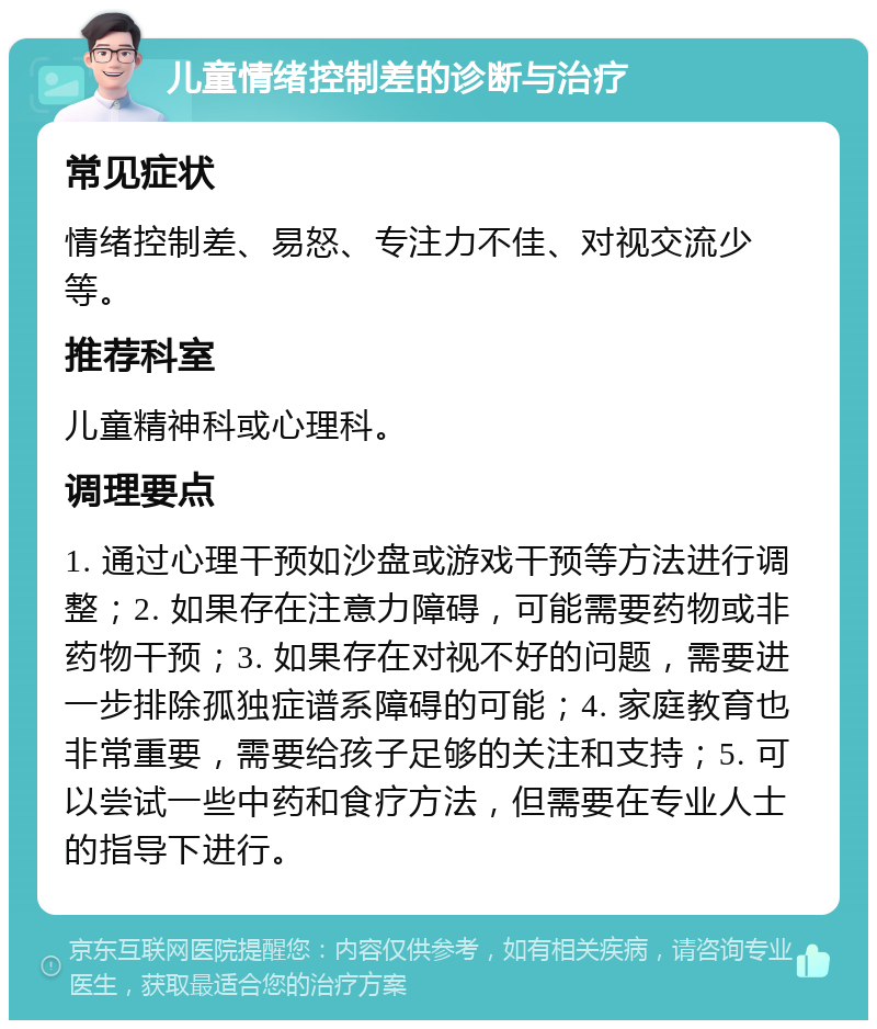 儿童情绪控制差的诊断与治疗 常见症状 情绪控制差、易怒、专注力不佳、对视交流少等。 推荐科室 儿童精神科或心理科。 调理要点 1. 通过心理干预如沙盘或游戏干预等方法进行调整；2. 如果存在注意力障碍，可能需要药物或非药物干预；3. 如果存在对视不好的问题，需要进一步排除孤独症谱系障碍的可能；4. 家庭教育也非常重要，需要给孩子足够的关注和支持；5. 可以尝试一些中药和食疗方法，但需要在专业人士的指导下进行。