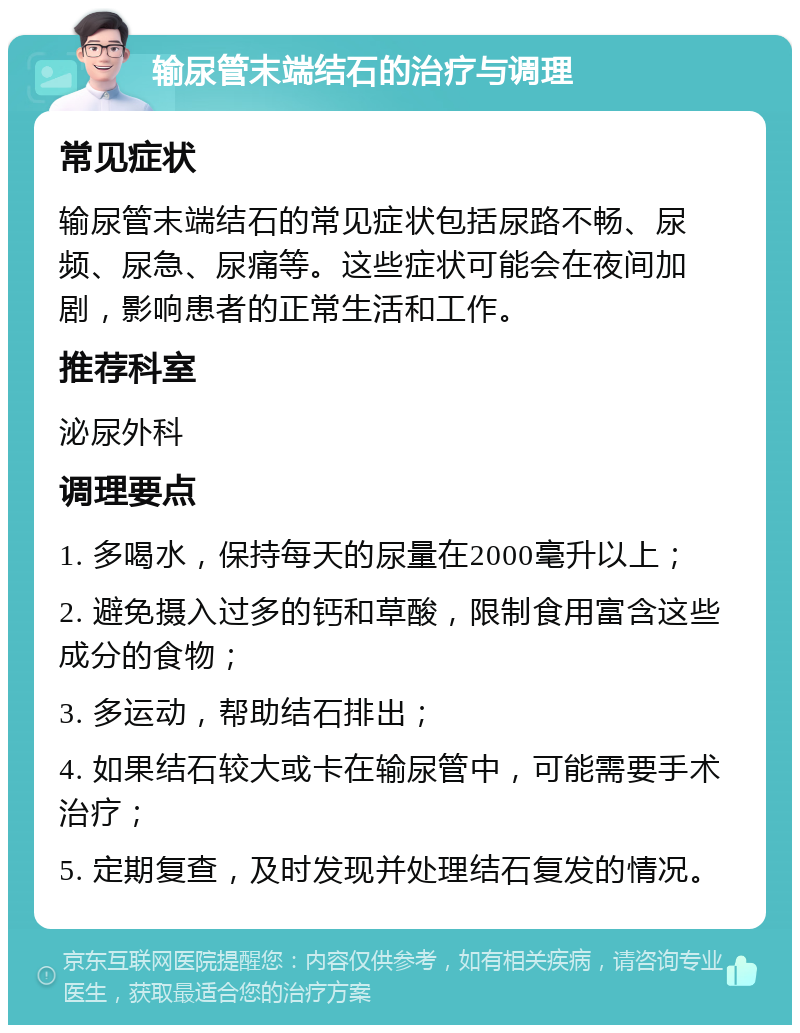 输尿管末端结石的治疗与调理 常见症状 输尿管末端结石的常见症状包括尿路不畅、尿频、尿急、尿痛等。这些症状可能会在夜间加剧，影响患者的正常生活和工作。 推荐科室 泌尿外科 调理要点 1. 多喝水，保持每天的尿量在2000毫升以上； 2. 避免摄入过多的钙和草酸，限制食用富含这些成分的食物； 3. 多运动，帮助结石排出； 4. 如果结石较大或卡在输尿管中，可能需要手术治疗； 5. 定期复查，及时发现并处理结石复发的情况。