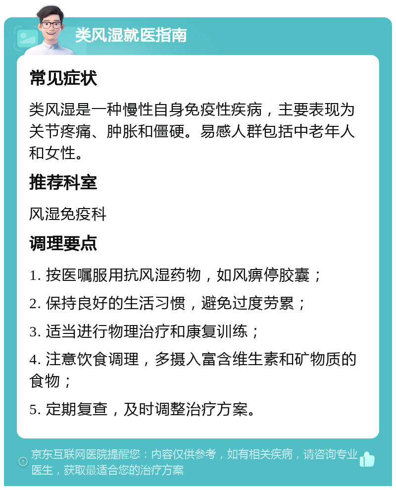 类风湿就医指南 常见症状 类风湿是一种慢性自身免疫性疾病，主要表现为关节疼痛、肿胀和僵硬。易感人群包括中老年人和女性。 推荐科室 风湿免疫科 调理要点 1. 按医嘱服用抗风湿药物，如风痹停胶囊； 2. 保持良好的生活习惯，避免过度劳累； 3. 适当进行物理治疗和康复训练； 4. 注意饮食调理，多摄入富含维生素和矿物质的食物； 5. 定期复查，及时调整治疗方案。