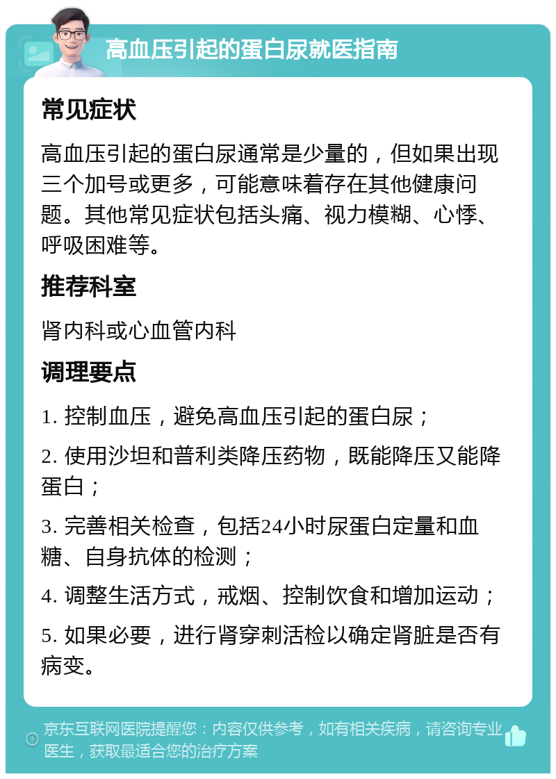 高血压引起的蛋白尿就医指南 常见症状 高血压引起的蛋白尿通常是少量的，但如果出现三个加号或更多，可能意味着存在其他健康问题。其他常见症状包括头痛、视力模糊、心悸、呼吸困难等。 推荐科室 肾内科或心血管内科 调理要点 1. 控制血压，避免高血压引起的蛋白尿； 2. 使用沙坦和普利类降压药物，既能降压又能降蛋白； 3. 完善相关检查，包括24小时尿蛋白定量和血糖、自身抗体的检测； 4. 调整生活方式，戒烟、控制饮食和增加运动； 5. 如果必要，进行肾穿刺活检以确定肾脏是否有病变。