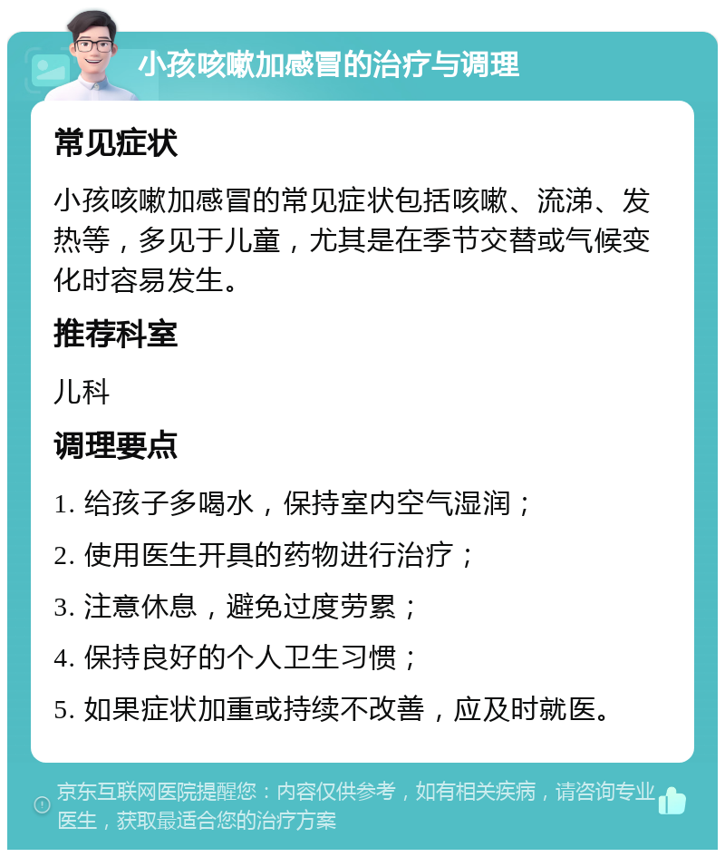 小孩咳嗽加感冒的治疗与调理 常见症状 小孩咳嗽加感冒的常见症状包括咳嗽、流涕、发热等，多见于儿童，尤其是在季节交替或气候变化时容易发生。 推荐科室 儿科 调理要点 1. 给孩子多喝水，保持室内空气湿润； 2. 使用医生开具的药物进行治疗； 3. 注意休息，避免过度劳累； 4. 保持良好的个人卫生习惯； 5. 如果症状加重或持续不改善，应及时就医。