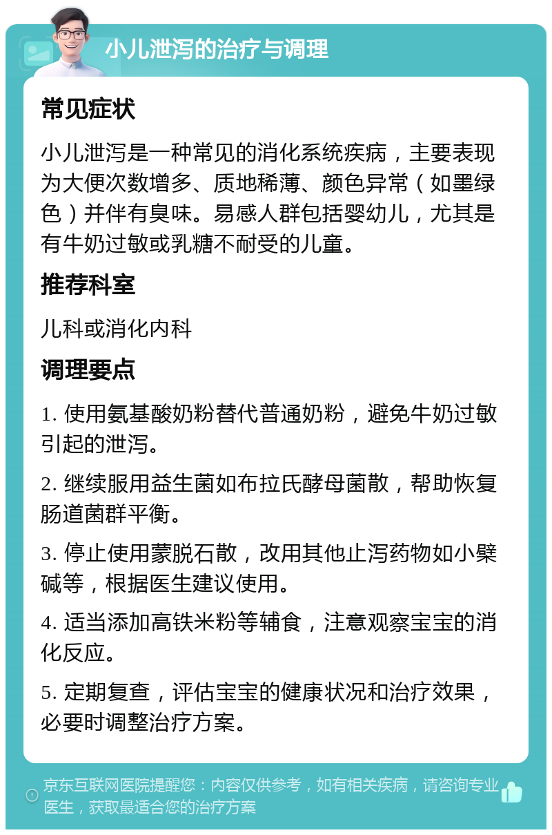 小儿泄泻的治疗与调理 常见症状 小儿泄泻是一种常见的消化系统疾病，主要表现为大便次数增多、质地稀薄、颜色异常（如墨绿色）并伴有臭味。易感人群包括婴幼儿，尤其是有牛奶过敏或乳糖不耐受的儿童。 推荐科室 儿科或消化内科 调理要点 1. 使用氨基酸奶粉替代普通奶粉，避免牛奶过敏引起的泄泻。 2. 继续服用益生菌如布拉氏酵母菌散，帮助恢复肠道菌群平衡。 3. 停止使用蒙脱石散，改用其他止泻药物如小檗碱等，根据医生建议使用。 4. 适当添加高铁米粉等辅食，注意观察宝宝的消化反应。 5. 定期复查，评估宝宝的健康状况和治疗效果，必要时调整治疗方案。