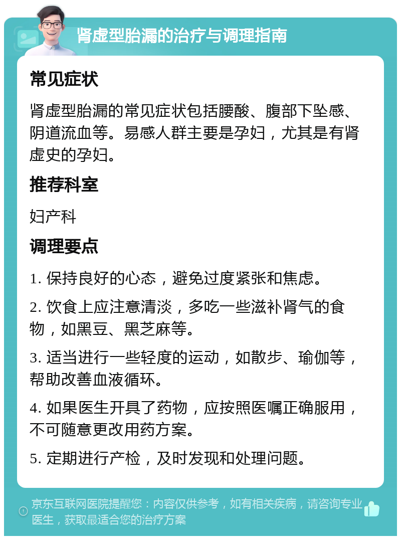 肾虚型胎漏的治疗与调理指南 常见症状 肾虚型胎漏的常见症状包括腰酸、腹部下坠感、阴道流血等。易感人群主要是孕妇，尤其是有肾虚史的孕妇。 推荐科室 妇产科 调理要点 1. 保持良好的心态，避免过度紧张和焦虑。 2. 饮食上应注意清淡，多吃一些滋补肾气的食物，如黑豆、黑芝麻等。 3. 适当进行一些轻度的运动，如散步、瑜伽等，帮助改善血液循环。 4. 如果医生开具了药物，应按照医嘱正确服用，不可随意更改用药方案。 5. 定期进行产检，及时发现和处理问题。