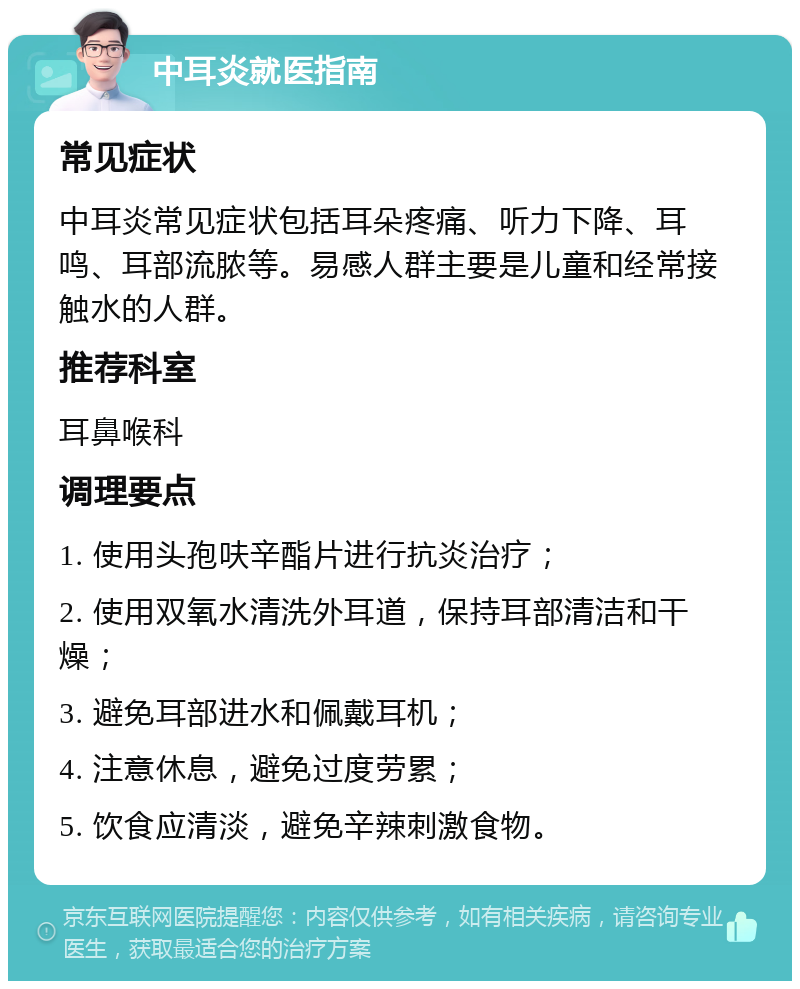 中耳炎就医指南 常见症状 中耳炎常见症状包括耳朵疼痛、听力下降、耳鸣、耳部流脓等。易感人群主要是儿童和经常接触水的人群。 推荐科室 耳鼻喉科 调理要点 1. 使用头孢呋辛酯片进行抗炎治疗； 2. 使用双氧水清洗外耳道，保持耳部清洁和干燥； 3. 避免耳部进水和佩戴耳机； 4. 注意休息，避免过度劳累； 5. 饮食应清淡，避免辛辣刺激食物。