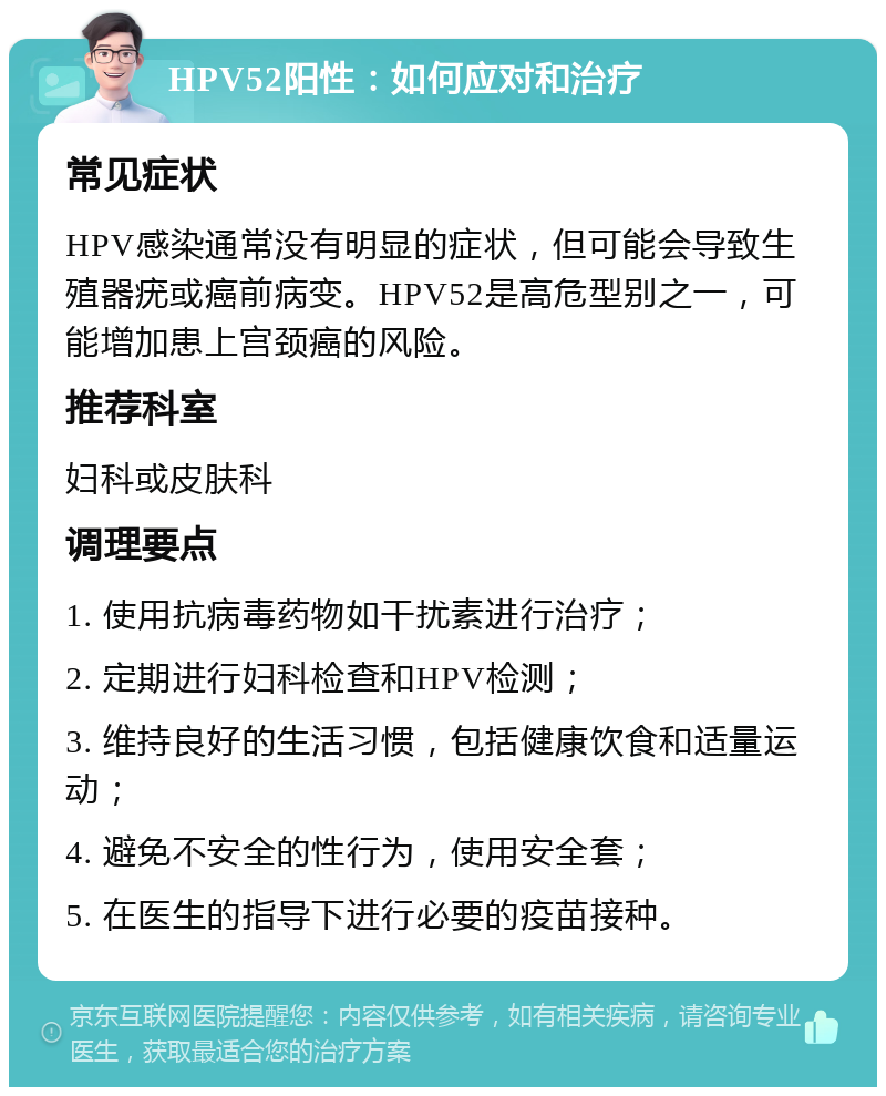 HPV52阳性：如何应对和治疗 常见症状 HPV感染通常没有明显的症状，但可能会导致生殖器疣或癌前病变。HPV52是高危型别之一，可能增加患上宫颈癌的风险。 推荐科室 妇科或皮肤科 调理要点 1. 使用抗病毒药物如干扰素进行治疗； 2. 定期进行妇科检查和HPV检测； 3. 维持良好的生活习惯，包括健康饮食和适量运动； 4. 避免不安全的性行为，使用安全套； 5. 在医生的指导下进行必要的疫苗接种。