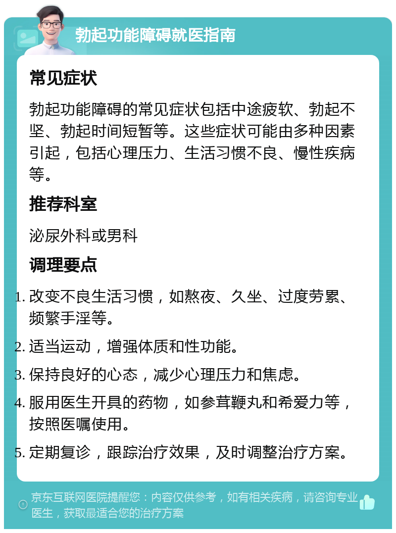 勃起功能障碍就医指南 常见症状 勃起功能障碍的常见症状包括中途疲软、勃起不坚、勃起时间短暂等。这些症状可能由多种因素引起，包括心理压力、生活习惯不良、慢性疾病等。 推荐科室 泌尿外科或男科 调理要点 改变不良生活习惯，如熬夜、久坐、过度劳累、频繁手淫等。 适当运动，增强体质和性功能。 保持良好的心态，减少心理压力和焦虑。 服用医生开具的药物，如参茸鞭丸和希爱力等，按照医嘱使用。 定期复诊，跟踪治疗效果，及时调整治疗方案。