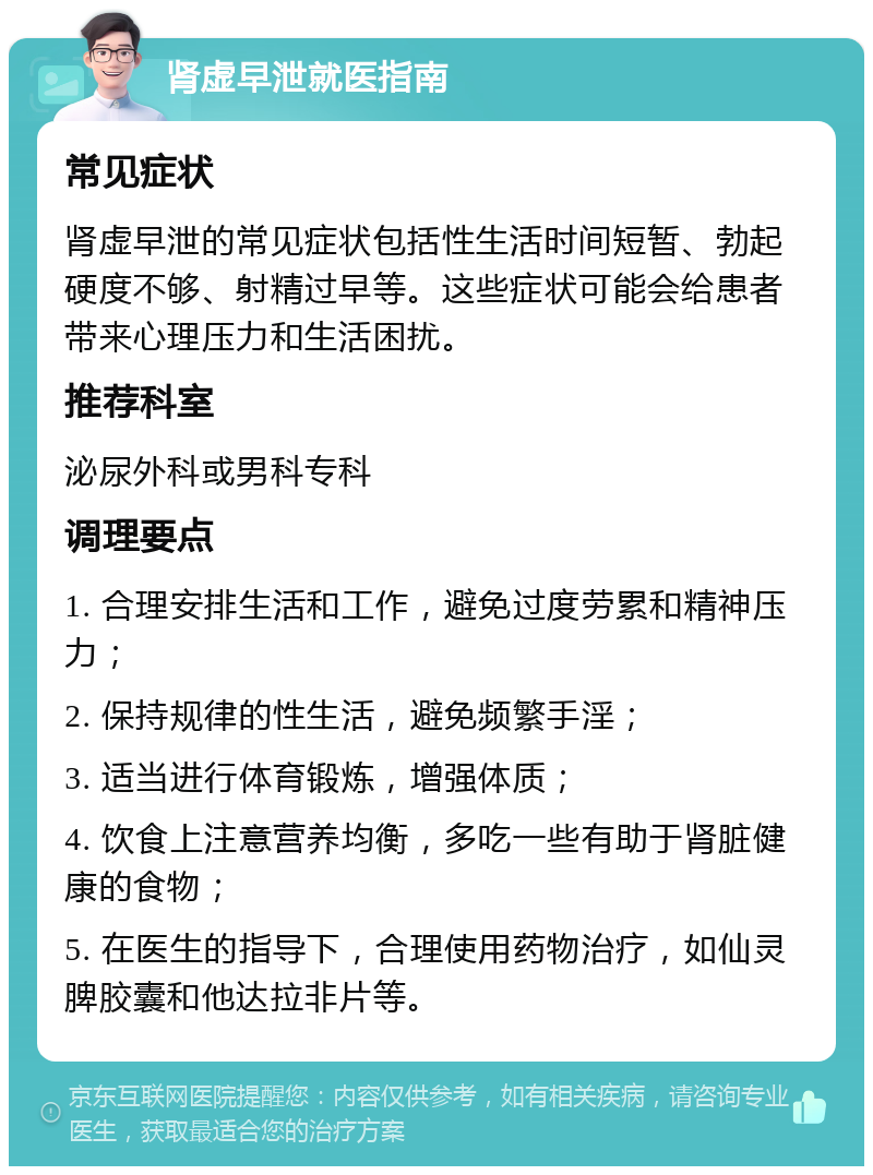 肾虚早泄就医指南 常见症状 肾虚早泄的常见症状包括性生活时间短暂、勃起硬度不够、射精过早等。这些症状可能会给患者带来心理压力和生活困扰。 推荐科室 泌尿外科或男科专科 调理要点 1. 合理安排生活和工作，避免过度劳累和精神压力； 2. 保持规律的性生活，避免频繁手淫； 3. 适当进行体育锻炼，增强体质； 4. 饮食上注意营养均衡，多吃一些有助于肾脏健康的食物； 5. 在医生的指导下，合理使用药物治疗，如仙灵脾胶囊和他达拉非片等。