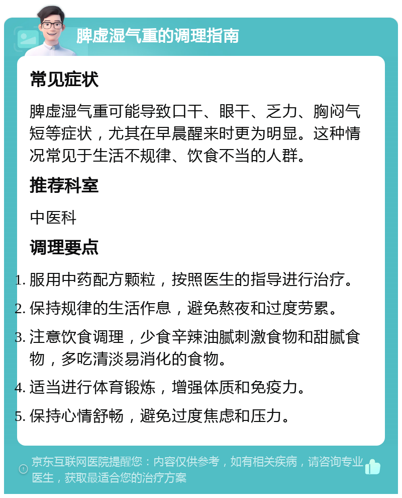 脾虚湿气重的调理指南 常见症状 脾虚湿气重可能导致口干、眼干、乏力、胸闷气短等症状，尤其在早晨醒来时更为明显。这种情况常见于生活不规律、饮食不当的人群。 推荐科室 中医科 调理要点 服用中药配方颗粒，按照医生的指导进行治疗。 保持规律的生活作息，避免熬夜和过度劳累。 注意饮食调理，少食辛辣油腻刺激食物和甜腻食物，多吃清淡易消化的食物。 适当进行体育锻炼，增强体质和免疫力。 保持心情舒畅，避免过度焦虑和压力。