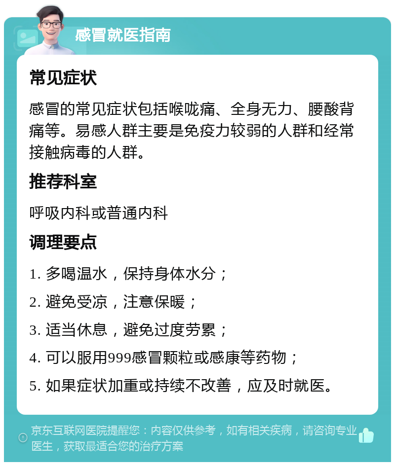 感冒就医指南 常见症状 感冒的常见症状包括喉咙痛、全身无力、腰酸背痛等。易感人群主要是免疫力较弱的人群和经常接触病毒的人群。 推荐科室 呼吸内科或普通内科 调理要点 1. 多喝温水，保持身体水分； 2. 避免受凉，注意保暖； 3. 适当休息，避免过度劳累； 4. 可以服用999感冒颗粒或感康等药物； 5. 如果症状加重或持续不改善，应及时就医。