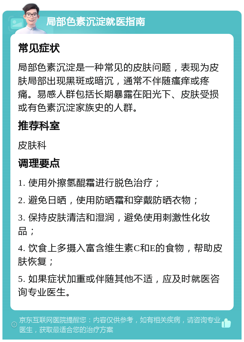 局部色素沉淀就医指南 常见症状 局部色素沉淀是一种常见的皮肤问题，表现为皮肤局部出现黑斑或暗沉，通常不伴随瘙痒或疼痛。易感人群包括长期暴露在阳光下、皮肤受损或有色素沉淀家族史的人群。 推荐科室 皮肤科 调理要点 1. 使用外擦氢醌霜进行脱色治疗； 2. 避免日晒，使用防晒霜和穿戴防晒衣物； 3. 保持皮肤清洁和湿润，避免使用刺激性化妆品； 4. 饮食上多摄入富含维生素C和E的食物，帮助皮肤恢复； 5. 如果症状加重或伴随其他不适，应及时就医咨询专业医生。