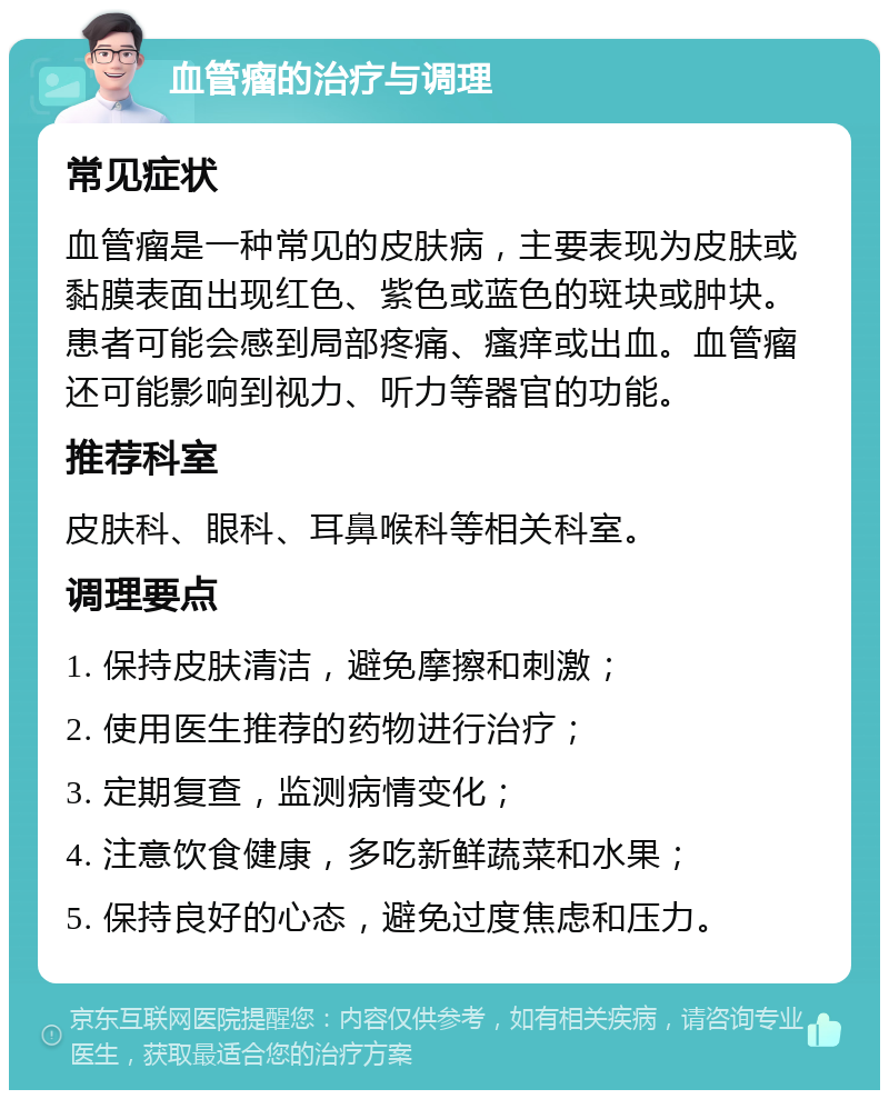 血管瘤的治疗与调理 常见症状 血管瘤是一种常见的皮肤病，主要表现为皮肤或黏膜表面出现红色、紫色或蓝色的斑块或肿块。患者可能会感到局部疼痛、瘙痒或出血。血管瘤还可能影响到视力、听力等器官的功能。 推荐科室 皮肤科、眼科、耳鼻喉科等相关科室。 调理要点 1. 保持皮肤清洁，避免摩擦和刺激； 2. 使用医生推荐的药物进行治疗； 3. 定期复查，监测病情变化； 4. 注意饮食健康，多吃新鲜蔬菜和水果； 5. 保持良好的心态，避免过度焦虑和压力。