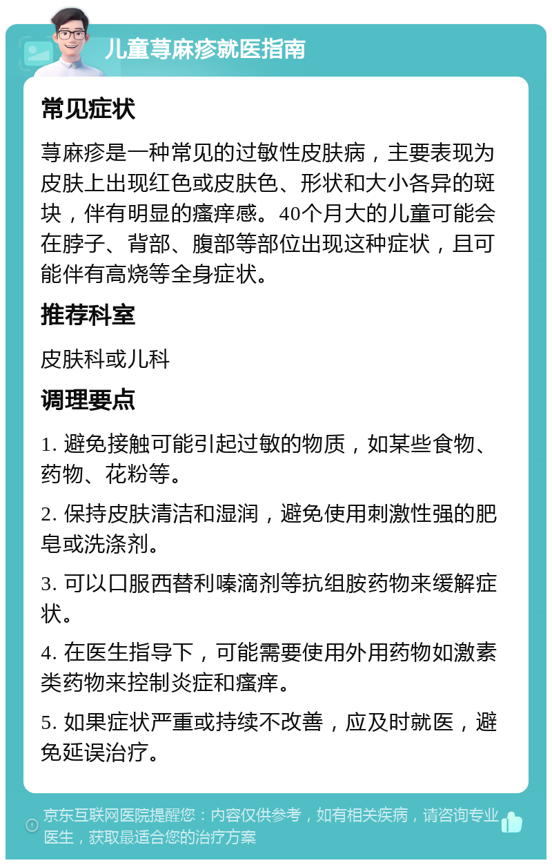 儿童荨麻疹就医指南 常见症状 荨麻疹是一种常见的过敏性皮肤病，主要表现为皮肤上出现红色或皮肤色、形状和大小各异的斑块，伴有明显的瘙痒感。40个月大的儿童可能会在脖子、背部、腹部等部位出现这种症状，且可能伴有高烧等全身症状。 推荐科室 皮肤科或儿科 调理要点 1. 避免接触可能引起过敏的物质，如某些食物、药物、花粉等。 2. 保持皮肤清洁和湿润，避免使用刺激性强的肥皂或洗涤剂。 3. 可以口服西替利嗪滴剂等抗组胺药物来缓解症状。 4. 在医生指导下，可能需要使用外用药物如激素类药物来控制炎症和瘙痒。 5. 如果症状严重或持续不改善，应及时就医，避免延误治疗。