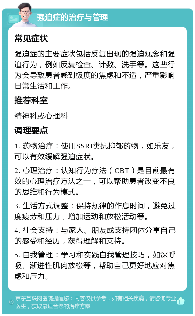 强迫症的治疗与管理 常见症状 强迫症的主要症状包括反复出现的强迫观念和强迫行为，例如反复检查、计数、洗手等。这些行为会导致患者感到极度的焦虑和不适，严重影响日常生活和工作。 推荐科室 精神科或心理科 调理要点 1. 药物治疗：使用SSRI类抗抑郁药物，如乐友，可以有效缓解强迫症状。 2. 心理治疗：认知行为疗法（CBT）是目前最有效的心理治疗方法之一，可以帮助患者改变不良的思维和行为模式。 3. 生活方式调整：保持规律的作息时间，避免过度疲劳和压力，增加运动和放松活动等。 4. 社会支持：与家人、朋友或支持团体分享自己的感受和经历，获得理解和支持。 5. 自我管理：学习和实践自我管理技巧，如深呼吸、渐进性肌肉放松等，帮助自己更好地应对焦虑和压力。