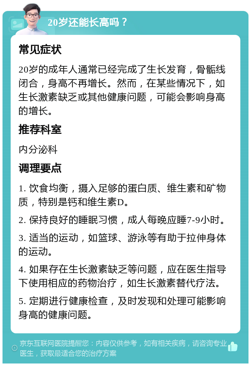 20岁还能长高吗？ 常见症状 20岁的成年人通常已经完成了生长发育，骨骺线闭合，身高不再增长。然而，在某些情况下，如生长激素缺乏或其他健康问题，可能会影响身高的增长。 推荐科室 内分泌科 调理要点 1. 饮食均衡，摄入足够的蛋白质、维生素和矿物质，特别是钙和维生素D。 2. 保持良好的睡眠习惯，成人每晚应睡7-9小时。 3. 适当的运动，如篮球、游泳等有助于拉伸身体的运动。 4. 如果存在生长激素缺乏等问题，应在医生指导下使用相应的药物治疗，如生长激素替代疗法。 5. 定期进行健康检查，及时发现和处理可能影响身高的健康问题。