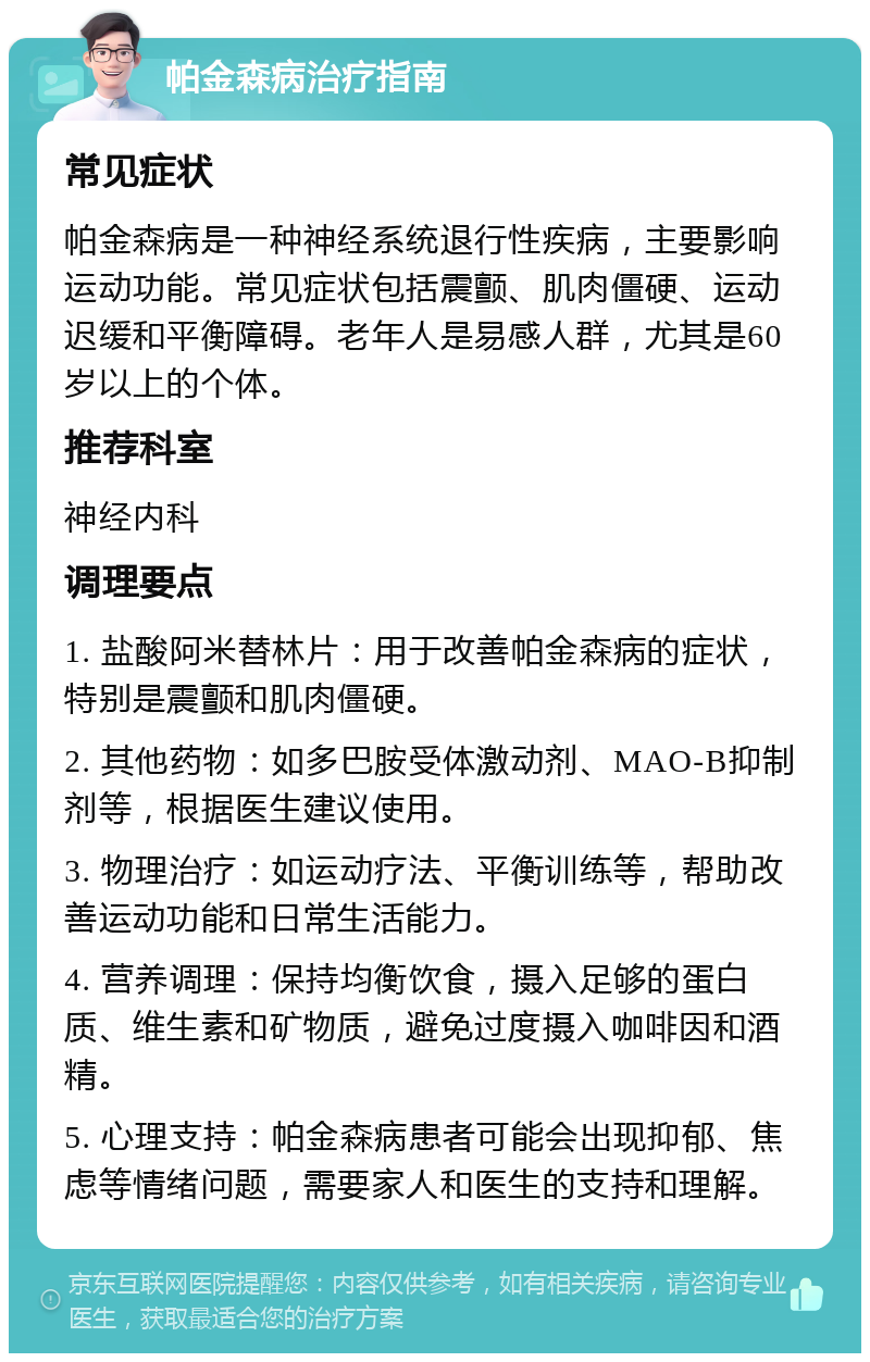 帕金森病治疗指南 常见症状 帕金森病是一种神经系统退行性疾病，主要影响运动功能。常见症状包括震颤、肌肉僵硬、运动迟缓和平衡障碍。老年人是易感人群，尤其是60岁以上的个体。 推荐科室 神经内科 调理要点 1. 盐酸阿米替林片：用于改善帕金森病的症状，特别是震颤和肌肉僵硬。 2. 其他药物：如多巴胺受体激动剂、MAO-B抑制剂等，根据医生建议使用。 3. 物理治疗：如运动疗法、平衡训练等，帮助改善运动功能和日常生活能力。 4. 营养调理：保持均衡饮食，摄入足够的蛋白质、维生素和矿物质，避免过度摄入咖啡因和酒精。 5. 心理支持：帕金森病患者可能会出现抑郁、焦虑等情绪问题，需要家人和医生的支持和理解。