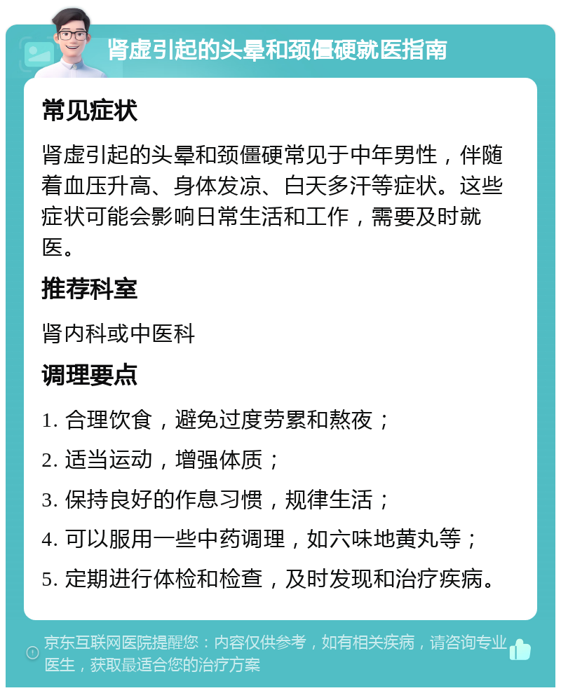 肾虚引起的头晕和颈僵硬就医指南 常见症状 肾虚引起的头晕和颈僵硬常见于中年男性，伴随着血压升高、身体发凉、白天多汗等症状。这些症状可能会影响日常生活和工作，需要及时就医。 推荐科室 肾内科或中医科 调理要点 1. 合理饮食，避免过度劳累和熬夜； 2. 适当运动，增强体质； 3. 保持良好的作息习惯，规律生活； 4. 可以服用一些中药调理，如六味地黄丸等； 5. 定期进行体检和检查，及时发现和治疗疾病。