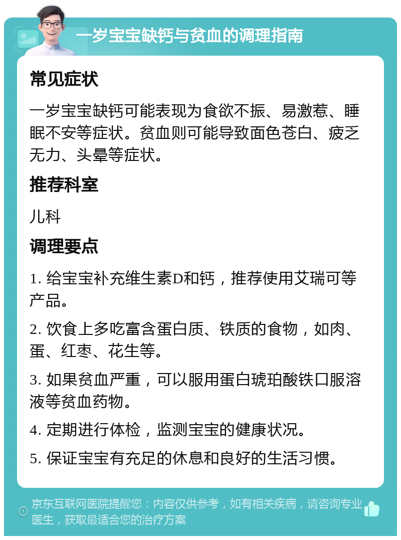 一岁宝宝缺钙与贫血的调理指南 常见症状 一岁宝宝缺钙可能表现为食欲不振、易激惹、睡眠不安等症状。贫血则可能导致面色苍白、疲乏无力、头晕等症状。 推荐科室 儿科 调理要点 1. 给宝宝补充维生素D和钙，推荐使用艾瑞可等产品。 2. 饮食上多吃富含蛋白质、铁质的食物，如肉、蛋、红枣、花生等。 3. 如果贫血严重，可以服用蛋白琥珀酸铁口服溶液等贫血药物。 4. 定期进行体检，监测宝宝的健康状况。 5. 保证宝宝有充足的休息和良好的生活习惯。