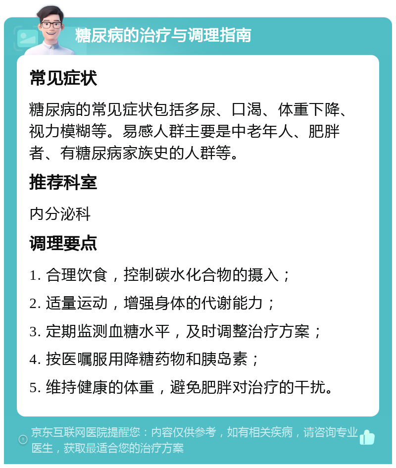 糖尿病的治疗与调理指南 常见症状 糖尿病的常见症状包括多尿、口渴、体重下降、视力模糊等。易感人群主要是中老年人、肥胖者、有糖尿病家族史的人群等。 推荐科室 内分泌科 调理要点 1. 合理饮食，控制碳水化合物的摄入； 2. 适量运动，增强身体的代谢能力； 3. 定期监测血糖水平，及时调整治疗方案； 4. 按医嘱服用降糖药物和胰岛素； 5. 维持健康的体重，避免肥胖对治疗的干扰。