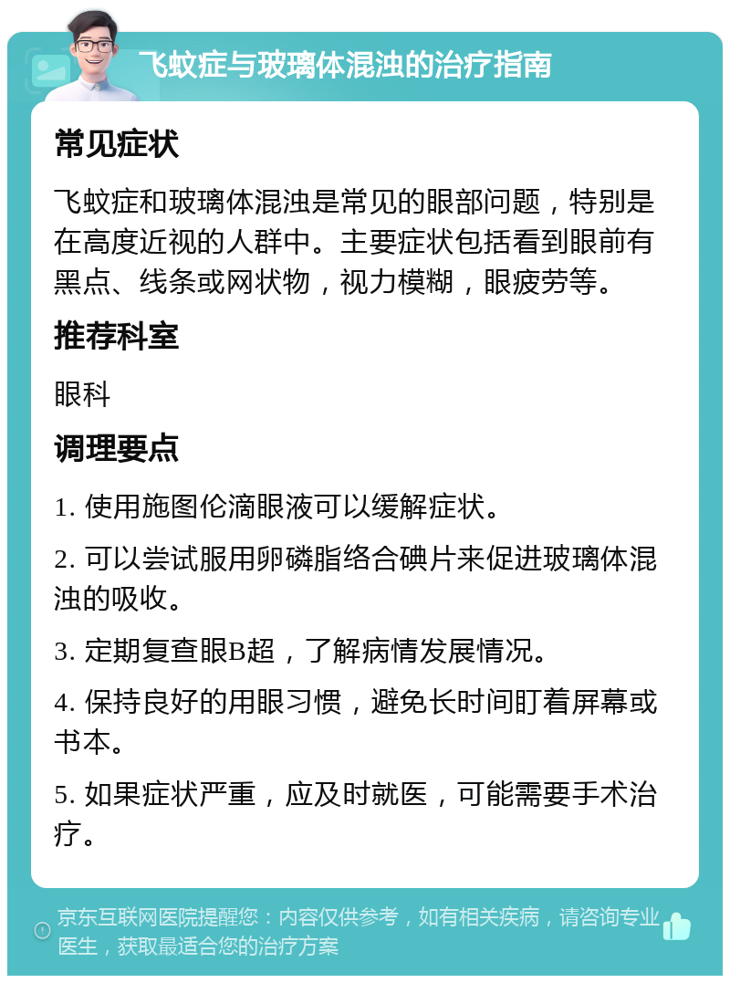 飞蚊症与玻璃体混浊的治疗指南 常见症状 飞蚊症和玻璃体混浊是常见的眼部问题，特别是在高度近视的人群中。主要症状包括看到眼前有黑点、线条或网状物，视力模糊，眼疲劳等。 推荐科室 眼科 调理要点 1. 使用施图伦滴眼液可以缓解症状。 2. 可以尝试服用卵磷脂络合碘片来促进玻璃体混浊的吸收。 3. 定期复查眼B超，了解病情发展情况。 4. 保持良好的用眼习惯，避免长时间盯着屏幕或书本。 5. 如果症状严重，应及时就医，可能需要手术治疗。