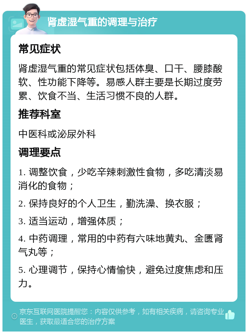 肾虚湿气重的调理与治疗 常见症状 肾虚湿气重的常见症状包括体臭、口干、腰膝酸软、性功能下降等。易感人群主要是长期过度劳累、饮食不当、生活习惯不良的人群。 推荐科室 中医科或泌尿外科 调理要点 1. 调整饮食，少吃辛辣刺激性食物，多吃清淡易消化的食物； 2. 保持良好的个人卫生，勤洗澡、换衣服； 3. 适当运动，增强体质； 4. 中药调理，常用的中药有六味地黄丸、金匮肾气丸等； 5. 心理调节，保持心情愉快，避免过度焦虑和压力。