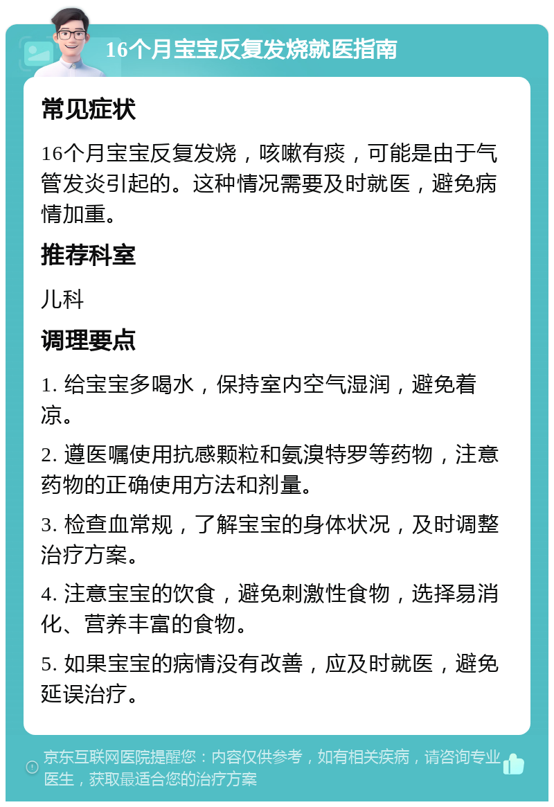 16个月宝宝反复发烧就医指南 常见症状 16个月宝宝反复发烧，咳嗽有痰，可能是由于气管发炎引起的。这种情况需要及时就医，避免病情加重。 推荐科室 儿科 调理要点 1. 给宝宝多喝水，保持室内空气湿润，避免着凉。 2. 遵医嘱使用抗感颗粒和氨溴特罗等药物，注意药物的正确使用方法和剂量。 3. 检查血常规，了解宝宝的身体状况，及时调整治疗方案。 4. 注意宝宝的饮食，避免刺激性食物，选择易消化、营养丰富的食物。 5. 如果宝宝的病情没有改善，应及时就医，避免延误治疗。