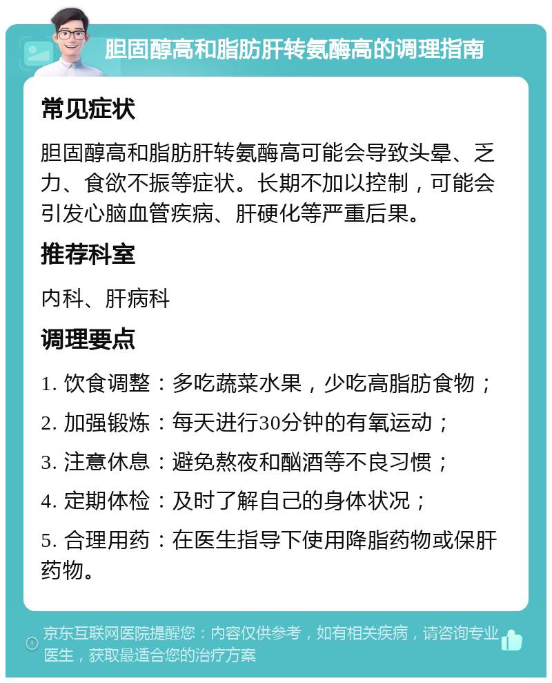 胆固醇高和脂肪肝转氨酶高的调理指南 常见症状 胆固醇高和脂肪肝转氨酶高可能会导致头晕、乏力、食欲不振等症状。长期不加以控制，可能会引发心脑血管疾病、肝硬化等严重后果。 推荐科室 内科、肝病科 调理要点 1. 饮食调整：多吃蔬菜水果，少吃高脂肪食物； 2. 加强锻炼：每天进行30分钟的有氧运动； 3. 注意休息：避免熬夜和酗酒等不良习惯； 4. 定期体检：及时了解自己的身体状况； 5. 合理用药：在医生指导下使用降脂药物或保肝药物。