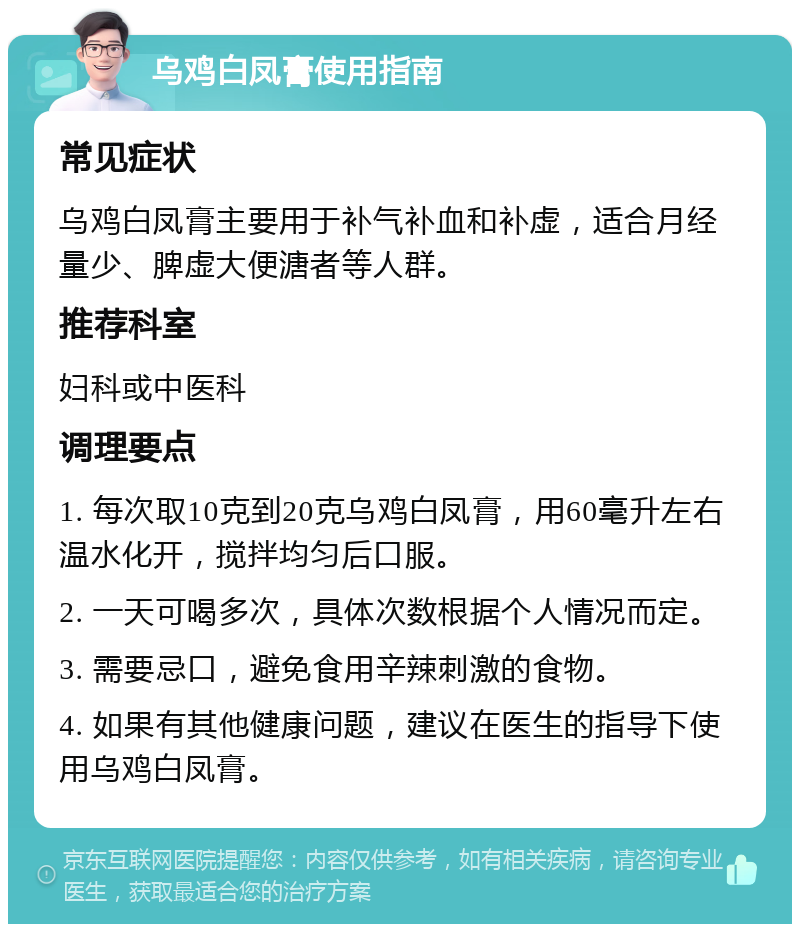 乌鸡白凤膏使用指南 常见症状 乌鸡白凤膏主要用于补气补血和补虚，适合月经量少、脾虚大便溏者等人群。 推荐科室 妇科或中医科 调理要点 1. 每次取10克到20克乌鸡白凤膏，用60毫升左右温水化开，搅拌均匀后口服。 2. 一天可喝多次，具体次数根据个人情况而定。 3. 需要忌口，避免食用辛辣刺激的食物。 4. 如果有其他健康问题，建议在医生的指导下使用乌鸡白凤膏。