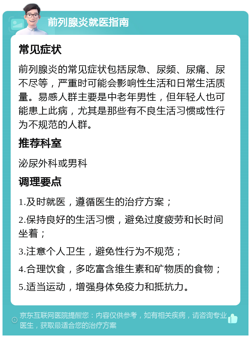 前列腺炎就医指南 常见症状 前列腺炎的常见症状包括尿急、尿频、尿痛、尿不尽等，严重时可能会影响性生活和日常生活质量。易感人群主要是中老年男性，但年轻人也可能患上此病，尤其是那些有不良生活习惯或性行为不规范的人群。 推荐科室 泌尿外科或男科 调理要点 1.及时就医，遵循医生的治疗方案； 2.保持良好的生活习惯，避免过度疲劳和长时间坐着； 3.注意个人卫生，避免性行为不规范； 4.合理饮食，多吃富含维生素和矿物质的食物； 5.适当运动，增强身体免疫力和抵抗力。