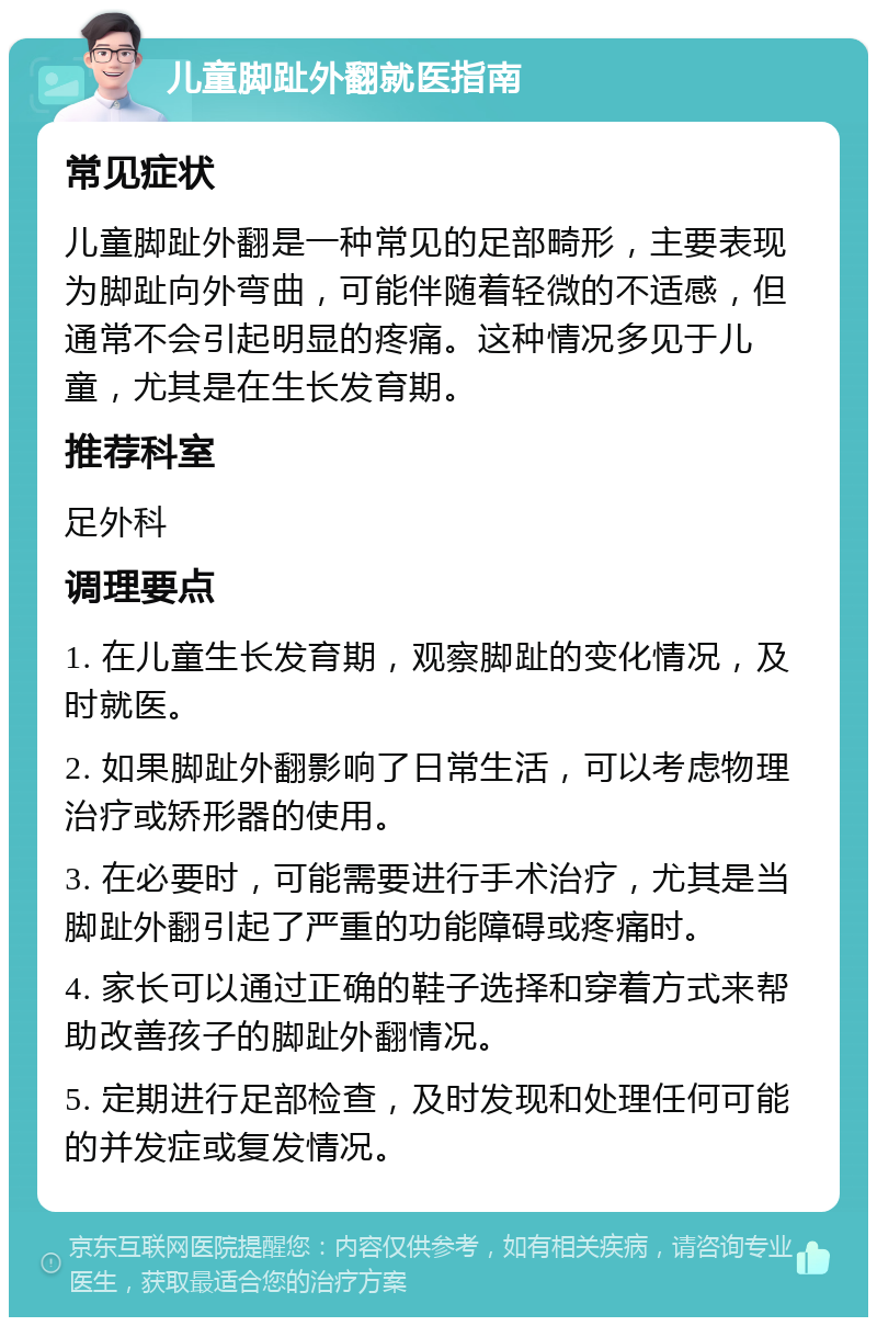 儿童脚趾外翻就医指南 常见症状 儿童脚趾外翻是一种常见的足部畸形，主要表现为脚趾向外弯曲，可能伴随着轻微的不适感，但通常不会引起明显的疼痛。这种情况多见于儿童，尤其是在生长发育期。 推荐科室 足外科 调理要点 1. 在儿童生长发育期，观察脚趾的变化情况，及时就医。 2. 如果脚趾外翻影响了日常生活，可以考虑物理治疗或矫形器的使用。 3. 在必要时，可能需要进行手术治疗，尤其是当脚趾外翻引起了严重的功能障碍或疼痛时。 4. 家长可以通过正确的鞋子选择和穿着方式来帮助改善孩子的脚趾外翻情况。 5. 定期进行足部检查，及时发现和处理任何可能的并发症或复发情况。