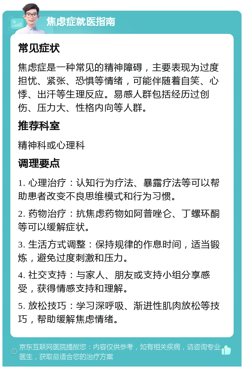 焦虑症就医指南 常见症状 焦虑症是一种常见的精神障碍，主要表现为过度担忧、紧张、恐惧等情绪，可能伴随着自笑、心悸、出汗等生理反应。易感人群包括经历过创伤、压力大、性格内向等人群。 推荐科室 精神科或心理科 调理要点 1. 心理治疗：认知行为疗法、暴露疗法等可以帮助患者改变不良思维模式和行为习惯。 2. 药物治疗：抗焦虑药物如阿普唑仑、丁螺环酮等可以缓解症状。 3. 生活方式调整：保持规律的作息时间，适当锻炼，避免过度刺激和压力。 4. 社交支持：与家人、朋友或支持小组分享感受，获得情感支持和理解。 5. 放松技巧：学习深呼吸、渐进性肌肉放松等技巧，帮助缓解焦虑情绪。