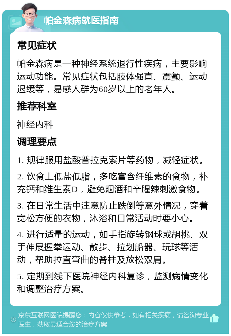 帕金森病就医指南 常见症状 帕金森病是一种神经系统退行性疾病，主要影响运动功能。常见症状包括肢体强直、震颤、运动迟缓等，易感人群为60岁以上的老年人。 推荐科室 神经内科 调理要点 1. 规律服用盐酸普拉克索片等药物，减轻症状。 2. 饮食上低盐低脂，多吃富含纤维素的食物，补充钙和维生素D，避免烟酒和辛腥辣刺激食物。 3. 在日常生活中注意防止跌倒等意外情况，穿着宽松方便的衣物，沐浴和日常活动时要小心。 4. 进行适量的运动，如手指旋转钢球或胡桃、双手伸展握拳运动、散步、拉划船器、玩球等活动，帮助拉直弯曲的脊柱及放松双肩。 5. 定期到线下医院神经内科复诊，监测病情变化和调整治疗方案。