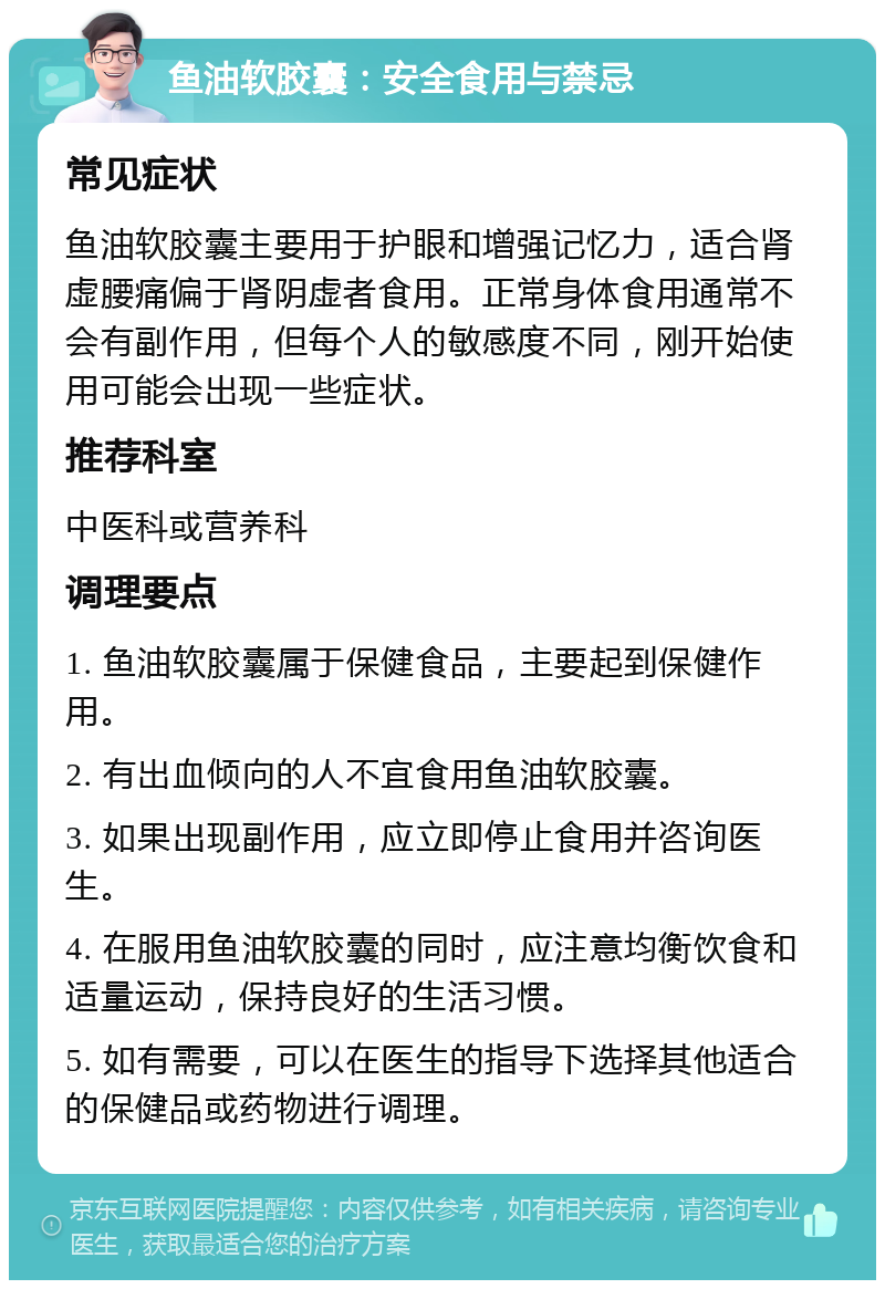 鱼油软胶囊：安全食用与禁忌 常见症状 鱼油软胶囊主要用于护眼和增强记忆力，适合肾虚腰痛偏于肾阴虚者食用。正常身体食用通常不会有副作用，但每个人的敏感度不同，刚开始使用可能会出现一些症状。 推荐科室 中医科或营养科 调理要点 1. 鱼油软胶囊属于保健食品，主要起到保健作用。 2. 有出血倾向的人不宜食用鱼油软胶囊。 3. 如果出现副作用，应立即停止食用并咨询医生。 4. 在服用鱼油软胶囊的同时，应注意均衡饮食和适量运动，保持良好的生活习惯。 5. 如有需要，可以在医生的指导下选择其他适合的保健品或药物进行调理。