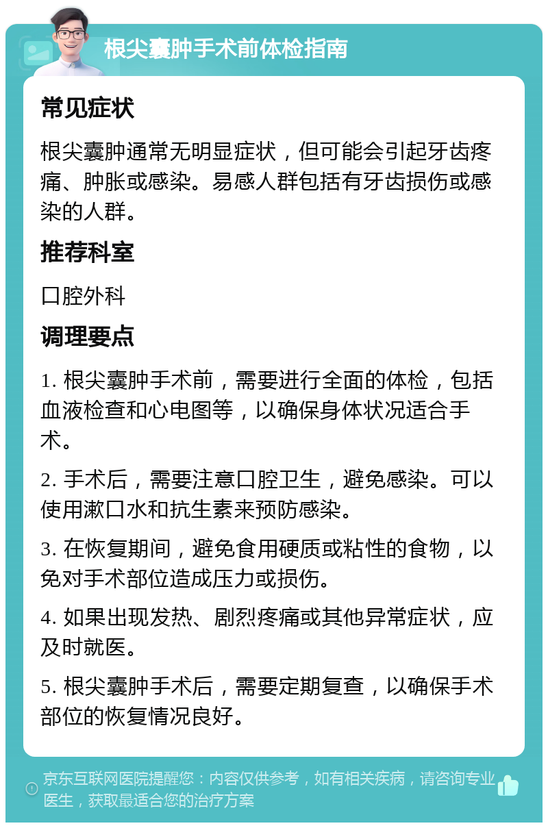 根尖囊肿手术前体检指南 常见症状 根尖囊肿通常无明显症状，但可能会引起牙齿疼痛、肿胀或感染。易感人群包括有牙齿损伤或感染的人群。 推荐科室 口腔外科 调理要点 1. 根尖囊肿手术前，需要进行全面的体检，包括血液检查和心电图等，以确保身体状况适合手术。 2. 手术后，需要注意口腔卫生，避免感染。可以使用漱口水和抗生素来预防感染。 3. 在恢复期间，避免食用硬质或粘性的食物，以免对手术部位造成压力或损伤。 4. 如果出现发热、剧烈疼痛或其他异常症状，应及时就医。 5. 根尖囊肿手术后，需要定期复查，以确保手术部位的恢复情况良好。