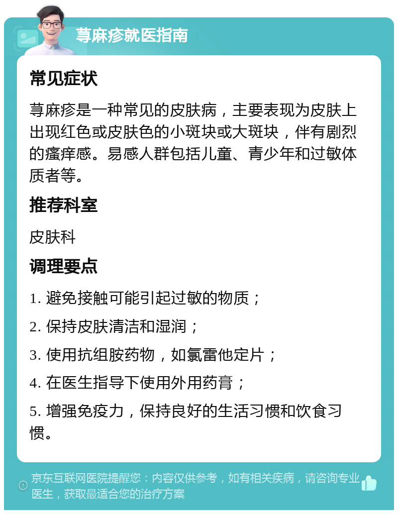 荨麻疹就医指南 常见症状 荨麻疹是一种常见的皮肤病，主要表现为皮肤上出现红色或皮肤色的小斑块或大斑块，伴有剧烈的瘙痒感。易感人群包括儿童、青少年和过敏体质者等。 推荐科室 皮肤科 调理要点 1. 避免接触可能引起过敏的物质； 2. 保持皮肤清洁和湿润； 3. 使用抗组胺药物，如氯雷他定片； 4. 在医生指导下使用外用药膏； 5. 增强免疫力，保持良好的生活习惯和饮食习惯。