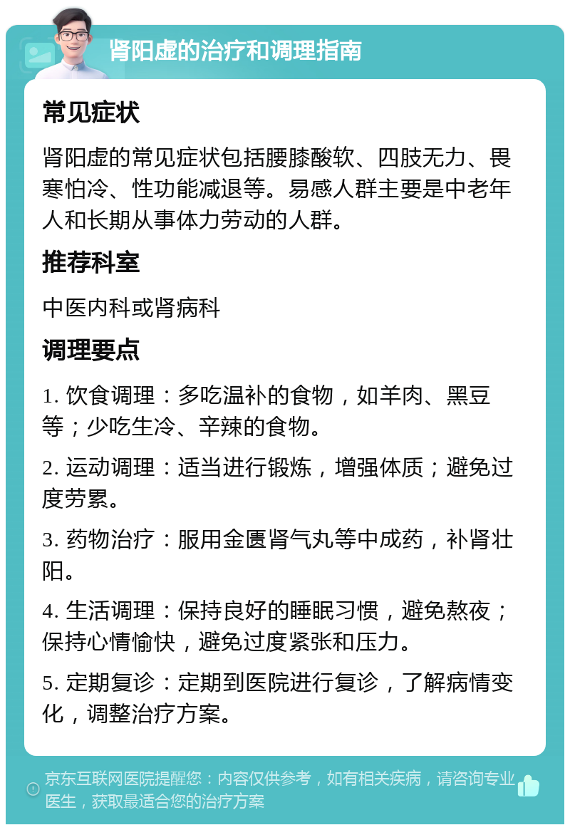 肾阳虚的治疗和调理指南 常见症状 肾阳虚的常见症状包括腰膝酸软、四肢无力、畏寒怕冷、性功能减退等。易感人群主要是中老年人和长期从事体力劳动的人群。 推荐科室 中医内科或肾病科 调理要点 1. 饮食调理：多吃温补的食物，如羊肉、黑豆等；少吃生冷、辛辣的食物。 2. 运动调理：适当进行锻炼，增强体质；避免过度劳累。 3. 药物治疗：服用金匮肾气丸等中成药，补肾壮阳。 4. 生活调理：保持良好的睡眠习惯，避免熬夜；保持心情愉快，避免过度紧张和压力。 5. 定期复诊：定期到医院进行复诊，了解病情变化，调整治疗方案。