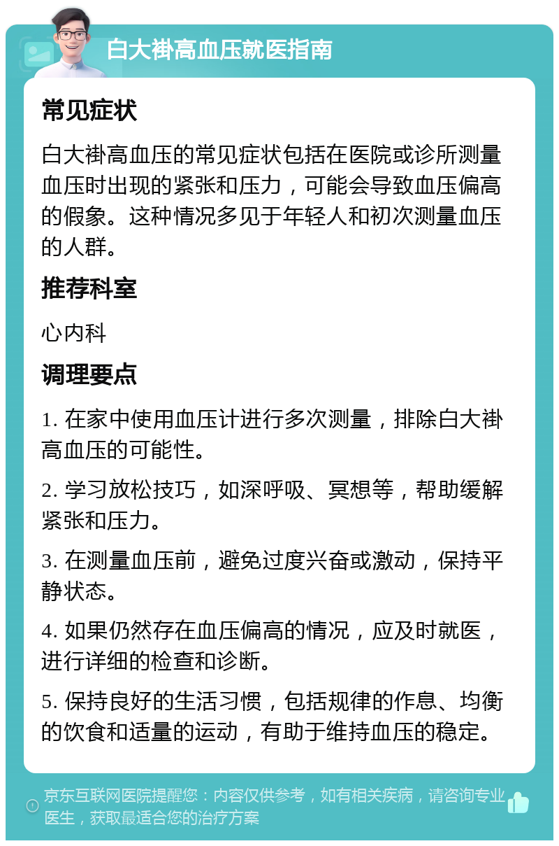 白大褂高血压就医指南 常见症状 白大褂高血压的常见症状包括在医院或诊所测量血压时出现的紧张和压力，可能会导致血压偏高的假象。这种情况多见于年轻人和初次测量血压的人群。 推荐科室 心内科 调理要点 1. 在家中使用血压计进行多次测量，排除白大褂高血压的可能性。 2. 学习放松技巧，如深呼吸、冥想等，帮助缓解紧张和压力。 3. 在测量血压前，避免过度兴奋或激动，保持平静状态。 4. 如果仍然存在血压偏高的情况，应及时就医，进行详细的检查和诊断。 5. 保持良好的生活习惯，包括规律的作息、均衡的饮食和适量的运动，有助于维持血压的稳定。