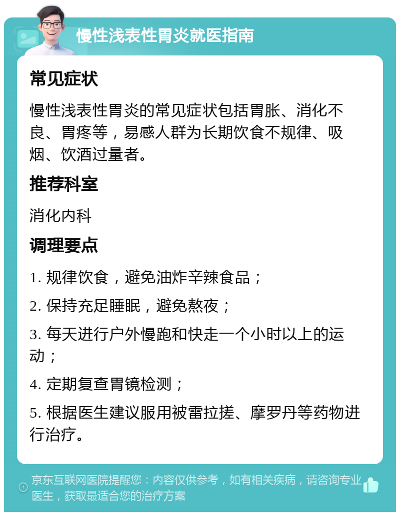 慢性浅表性胃炎就医指南 常见症状 慢性浅表性胃炎的常见症状包括胃胀、消化不良、胃疼等，易感人群为长期饮食不规律、吸烟、饮酒过量者。 推荐科室 消化内科 调理要点 1. 规律饮食，避免油炸辛辣食品； 2. 保持充足睡眠，避免熬夜； 3. 每天进行户外慢跑和快走一个小时以上的运动； 4. 定期复查胃镜检测； 5. 根据医生建议服用被雷拉搓、摩罗丹等药物进行治疗。