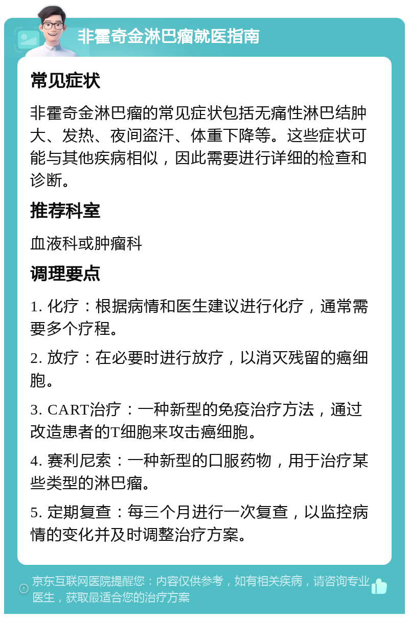 非霍奇金淋巴瘤就医指南 常见症状 非霍奇金淋巴瘤的常见症状包括无痛性淋巴结肿大、发热、夜间盗汗、体重下降等。这些症状可能与其他疾病相似，因此需要进行详细的检查和诊断。 推荐科室 血液科或肿瘤科 调理要点 1. 化疗：根据病情和医生建议进行化疗，通常需要多个疗程。 2. 放疗：在必要时进行放疗，以消灭残留的癌细胞。 3. CART治疗：一种新型的免疫治疗方法，通过改造患者的T细胞来攻击癌细胞。 4. 赛利尼索：一种新型的口服药物，用于治疗某些类型的淋巴瘤。 5. 定期复查：每三个月进行一次复查，以监控病情的变化并及时调整治疗方案。