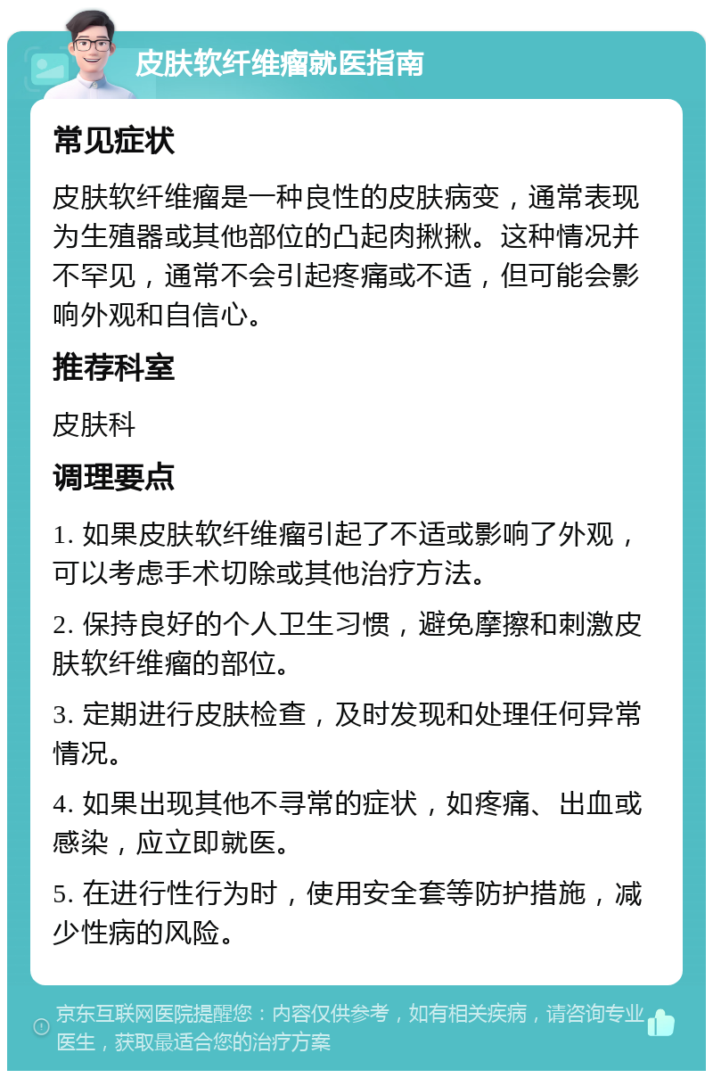 皮肤软纤维瘤就医指南 常见症状 皮肤软纤维瘤是一种良性的皮肤病变，通常表现为生殖器或其他部位的凸起肉揪揪。这种情况并不罕见，通常不会引起疼痛或不适，但可能会影响外观和自信心。 推荐科室 皮肤科 调理要点 1. 如果皮肤软纤维瘤引起了不适或影响了外观，可以考虑手术切除或其他治疗方法。 2. 保持良好的个人卫生习惯，避免摩擦和刺激皮肤软纤维瘤的部位。 3. 定期进行皮肤检查，及时发现和处理任何异常情况。 4. 如果出现其他不寻常的症状，如疼痛、出血或感染，应立即就医。 5. 在进行性行为时，使用安全套等防护措施，减少性病的风险。