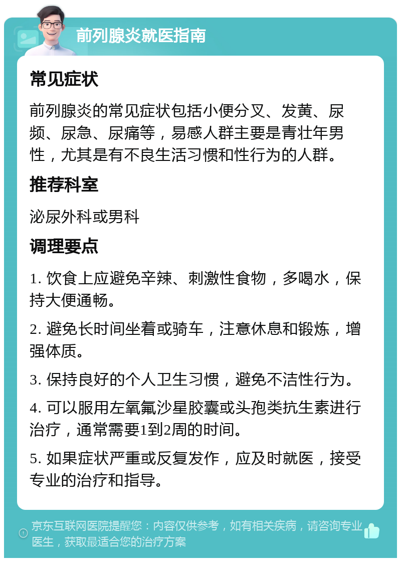 前列腺炎就医指南 常见症状 前列腺炎的常见症状包括小便分叉、发黄、尿频、尿急、尿痛等，易感人群主要是青壮年男性，尤其是有不良生活习惯和性行为的人群。 推荐科室 泌尿外科或男科 调理要点 1. 饮食上应避免辛辣、刺激性食物，多喝水，保持大便通畅。 2. 避免长时间坐着或骑车，注意休息和锻炼，增强体质。 3. 保持良好的个人卫生习惯，避免不洁性行为。 4. 可以服用左氧氟沙星胶囊或头孢类抗生素进行治疗，通常需要1到2周的时间。 5. 如果症状严重或反复发作，应及时就医，接受专业的治疗和指导。